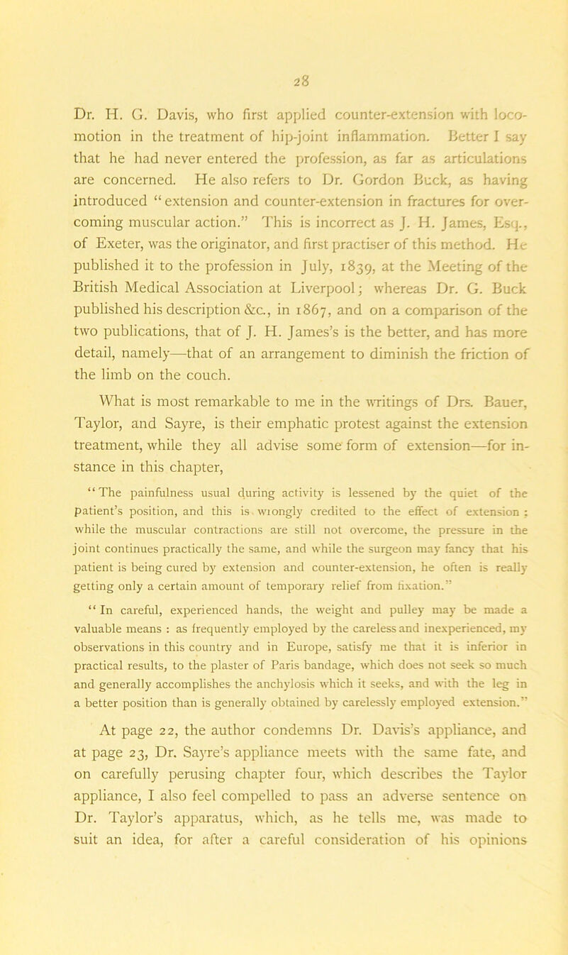 Dr. H. G. Davis, who first applied counter-extension with loco- motion in the treatment of hip-joint inflammation. Better I say that he had never entered the profession, as far as articulations are concerned. He also refers to Dr. Gordon Buck, as having introduced “ extension and counter-extension in fractures for over- coming muscular action.” This is incorrect as J. H. James, Es<p, of Exeter, was the originator, and first practiser of this method. He published it to the profession in July, 1839, at the Meeting of the British Medical Association at Liverpool; whereas Dr. G. Buck published his description &c., in 1867, and on a comparison of the two publications, that of J. H. James’s is the better, and has more detail, namely—that of an arrangement to diminish the friction of the limb on the couch. What is most remarkable to me in the writings of Drs. Bauer, Taylor, and Sayre, is their emphatic protest against the extension treatment, while they all advise some form of extension—for in- stance in this chapter, “The painfulness usual during activity is lessened by the quiet of the patient’s position, and this is wiongly credited to the effect of extension ; while the muscular contractions are still not overcome, the pressure in the joint continues practically the same, and while the surgeon may fancy that his patient is being cured by extension and counter-extension, he often is really getting only a certain amount of temporary relief from fixation.” “ In careful, experienced hands, the weight and pulley may be made a valuable means : as frequently employed by the careless and inexperienced, my observations in this country and in Europe, satisfy me that it is inferior in practical results, to the plaster of Paris bandage, which does not seek so much and generally accomplishes the anchylosis which it seeks, and with the leg in a better position than is generally obtained by carelessly employed extension.” At page 22, the author condemns Dr. Davis’s appliance, and at page 23, Dr. Sayre’s appliance meets with the same fate, and on carefully perusing chapter four, which describes the Taylor appliance, I also feel compelled to pass an adverse sentence on Dr. Taylor’s apparatus, which, as he tells me, was made to suit an idea, for after a careful consideration of his opinions