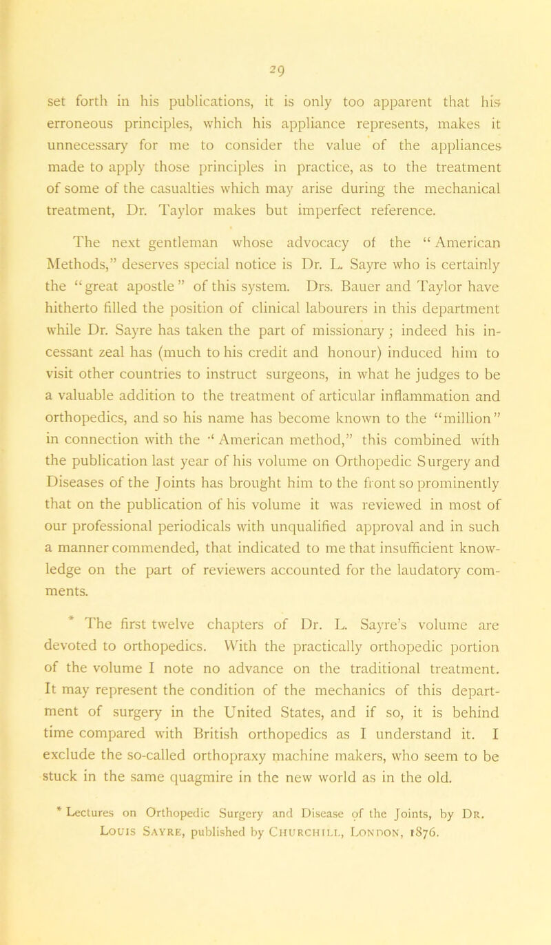 set forth in his publications, it is only too apparent that his erroneous principles, which his appliance represents, makes it unnecessary for me to consider the value of the appliances made to apply those principles in practice, as to the treatment of some of the casualties which may arise during the mechanical treatment, Dr. Taylor makes but imperfect reference. The next gentleman whose advocacy of the “ American Methods,” deserves special notice is Dr. L. Sayre who is certainly the “great apostle” of this system. Drs. Bauer and Taylor have hitherto filled the position of clinical labourers in this department while Dr. Sayre has taken the part of missionary; indeed his in- cessant zeal has (much to his credit and honour) induced him to visit other countries to instruct surgeons, in what he judges to be a valuable addition to the treatment of articular inflammation and orthopedics, and so his name has become known to the “million” in connection with the -< American method,” this combined with the publication last year of his volume on Orthopedic Surgery and Diseases of the Joints has brought him to the front so prominently that on the publication of his volume it was reviewed in most of our professional periodicals with unqualified approval and in such a manner commended, that indicated to me that insufficient know- ledge on the part of reviewers accounted for the laudatory com- ments. The first twelve chapters of Dr. L. Sayre’s volume are devoted to orthopedics. With the practically orthopedic portion of the volume I note no advance on the traditional treatment. It may represent the condition of the mechanics of this depart- ment of surgery in the United States, and if so, it is behind time compared with British orthopedics as I understand it. I exclude the so-called orthopraxy machine makers, who seem to be stuck in the same quagmire in the new world as in the old. * Lectures on Orthopedic Surgery and Disease of the Joints, by Dr. Louis Sayre, published by Churchill, London, 1876.