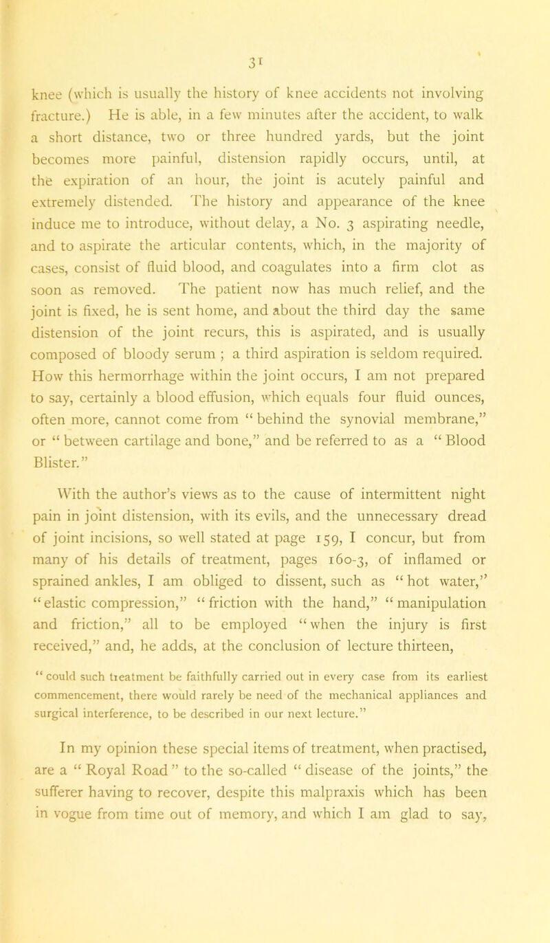 knee (which is usually the history of knee accidents not involving fracture.) He is able, in a few minutes after the accident, to walk a short distance, two or three hundred yards, but the joint becomes more painful, distension rapidly occurs, until, at the expiration of an hour, the joint is acutely painful and extremely distended. The history and appearance of the knee induce me to introduce, without delay, a No. 3 aspirating needle, and to aspirate the articular contents, which, in the majority of cases, consist of fluid blood, and coagulates into a firm clot as soon as removed. The patient now has much relief, and the joint is fixed, he is sent home, and about the third day the same distension of the joint recurs, this is aspirated, and is usually composed of bloody serum ; a third aspiration is seldom required. How this hermorrhage within the joint occurs, I am not prepared to say, certainly a blood effusion, which equals four fluid ounces, often more, cannot come from “ behind the synovial membrane,” or “ between cartilage and bone,” and be referred to as a “ Blood Blister.” AVith the author’s views as to the cause of intermittent night pain in joint distension, with its evils, and the unnecessary dread of joint incisions, so well stated at page 159, I concur, but from many of his details of treatment, pages 160-3, of inflamed or sprained ankles, I am obliged to dissent, such as “ hot water,” “ elastic compression,” “ friction with the hand,” “ manipulation and friction,” all to be employed “ when the injury is first received,” and, he adds, at the conclusion of lecture thirteen, “ could such tieatment be faithfully carried out in every case from its earliest commencement, there would rarely be need of the mechanical appliances and surgical interference, to be described in our next lecture.” In my opinion these special items of treatment, when practised, are a “ Royal Road ” to the so-called “ disease of the joints,” the sufferer having to recover, despite this malpraxis which has been in vogue from time out of memory, and which I am glad to say,