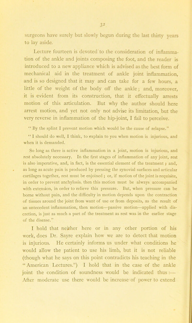 surgeons have surely but slowly begun during the last thirty years to lay aside. Lecture fourteen is devoted to the consideration of inflamma- tion of the ankle and joints composing the foot, and the reader is introduced to a new appliance which is advised as the best form of mechanical aid in the treatment of ankle joint inflammation, and is so designed that it may and can take for a few hours, a little of the weight of the body off the ankle; and, moreover, it is evident from its construction, that it effectually arrests motion of this articulation. But why the author should here arrest motion, and yet not only not advise its limitation, but the very reverse in inflammation of the hip-joint, I fail to perceive. “ By the splint I prevent motion which would be the cause of relapse.” “ I should do well, I think, to explain to you when motion is injurious, and when it is demanded. So long as there is active inflammation in a joint, motion is injurious, and rest absolutely necessary. In the first stages of inflammation of any joint, rest is also imperative, and, in fact, is the essential element of the treatment; and, as long as acute pain is produced by pressing the synovial surfaces and articular cartilages together, rest must be enjoined ; or, if motion of the joint is requisite, in order to prevent anchylosis, then this motion must be always accompanied with extension, in order to relieve this pressure. But, when pressure can be borne without pain, and the difficulty in motion depends upon the contraction of tissues around the joint from want of use or from deposits, as the result of an antecedent inflammation, then motion—passive motion—applied with dis- cretion, is just as much a part of the treatment as rest was in the earlier stage of the disease.” I hold that neither here or in any other portion of his work, does Dr. Sayre explain how we are to detect that motion is injurious. He certainly informs us under what conditions he would allow the patient to use his limb, but it is not reliable (though what he says on this point contradicts his teaching in the “ American Lectures.”) I hold that in the case of the ankle joint the condition of soundness would be indicated thus :— After moderate use there would be increase of power to extend