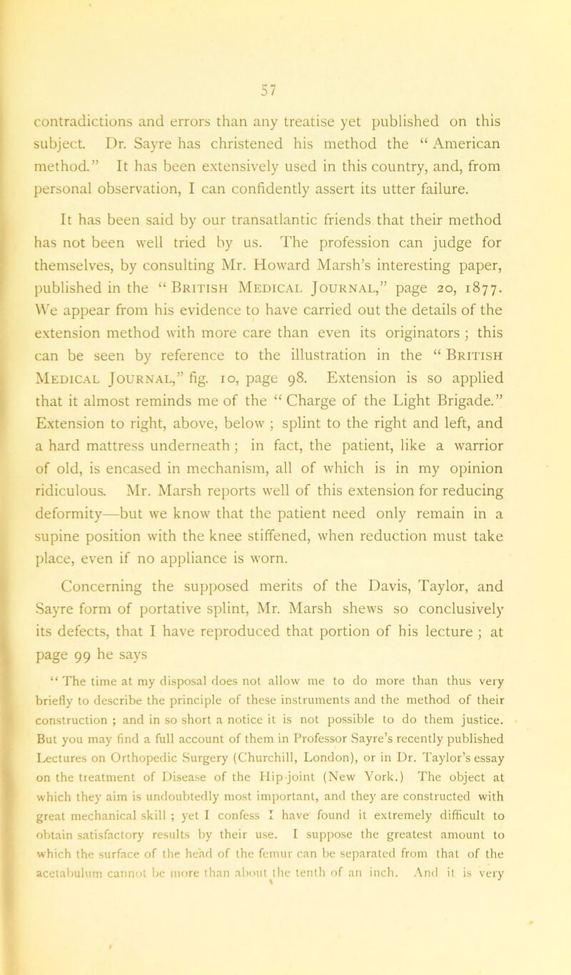 contradictions and errors than any treatise yet published on this subject. Dr. Sayre has christened his method the “ American method.” It has been extensively used in this country, and, from personal observation, I can confidently assert its utter failure. It has been said by our transatlantic friends that their method has not been well tried by us. The profession can judge for themselves, by consulting Mr. Howard Marsh’s interesting paper, published in the “British Medical Journal,” page 20, 1877. We appear from his evidence to have carried out the details of the extension method with more care than even its originators ; this can be seen by reference to the illustration in the “ British Medical Journal,” fig. 10, page 98. Extension is so applied that it almost reminds me of the “ Charge of the Light Brigade.” Extension to right, above, below ; splint to the right and left, and a hard mattress underneath; in fact, the patient, like a warrior of old, is encased in mechanism, all of which is in my opinion ridiculous. Mr. Marsh reports well of this extension for reducing deformity—but we know that the patient need only remain in a supine position with the knee stiffened, when reduction must take place, even if no appliance is worn. Concerning the supposed merits of the Davis, Taylor, and Sayre form of portative splint, Mr. Marsh shews so conclusively its defects, that I have reproduced that portion of his lecture ; at page 99 he says “ The time at my disposal does not allow me to do more than thus very briefly to describe the principle of these instruments and the method of their construction ; and in so short a notice it is not possible to do them justice. But you may find a full account of them in Professor Sayre’s recently published Lectures on Orthopedic Surgery (Churchill, London), or in Dr. Taylor’s essay on the treatment of Disease of the Hip-joint (New York.) The object at which they aim is undoubtedly most important, and they are constructed with great mechanical skill ; yet I confess I have found it extremely difficult to obtain satisfactory results by their use. I suppose the greatest amount to which the surface of the head of the femur can be separated from that of the acetabulum cannot be more than about the tenth of an inch. And it is very * J