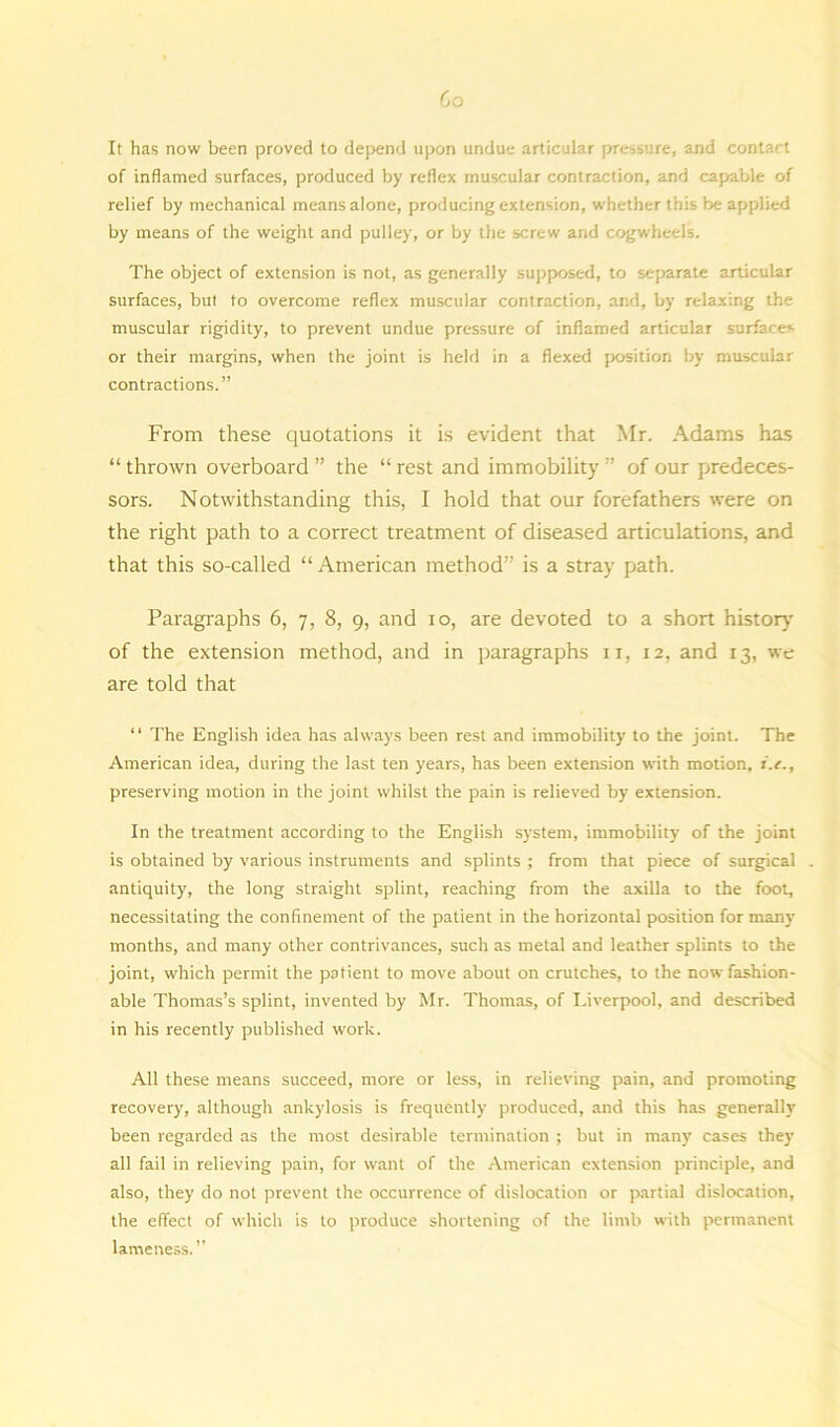 Co It has now been proved to depend upon undue articular pressure, and contact of inflamed surfaces, produced by reflex muscular contraction, and capable of relief by mechanical means alone, producing extension, whether this be applied by means of the weight and pulley, or by the screw and cogwheels. The object of extension is not, as generally supposed, to separate articular surfaces, but to overcome reflex muscular contraction, and, by relaxing the muscular rigidity, to prevent undue pressure of inflamed articular surfaces or their margins, when the joint is held in a flexed position by muscular contractions.” From these quotations it is evident that Mr. Adams has “ thrown overboard ” the “ rest and immobility ” of our predeces- sors. Notwithstanding this, I hold that our forefathers were on the right path to a correct treatment of diseased articulations, and that this so-called “ American method” is a stray path. Paragraphs 6, 7, 8, 9, and 10, are devoted to a short history of the extension method, and in paragraphs 11, 12, and 13, we are told that “ The English idea has always been rest and immobility to the joint. The American idea, during the last ten years, has been extension with motion, i.e., preserving motion in the joint whilst the pain is relieved by extension. In the treatment according to the English system, immobility of the joint is obtained by various instruments and splints ; from that piece of surgical antiquity, the long straight splint, reaching from the axilla to the foot, necessitating the confinement of the patient in the horizontal position for many months, and many other contrivances, such as metal and leather splints to the joint, which permit the patient to move about on crutches, to the now fashion- able Thomas’s splint, invented by Mr. Thomas, of Liverpool, and described in his recently published work. All these means succeed, more or less, in relieving pain, and promoting recovery, although ankylosis is frequently produced, and this has generally been regarded as the most desirable termination ; but in many cases the}’ all fail in relieving pain, for want of the American extension principle, and also, they do not prevent the occurrence of dislocation or partial dislocation, the effect of which is to produce shortening of the limb with permanent lameness.”