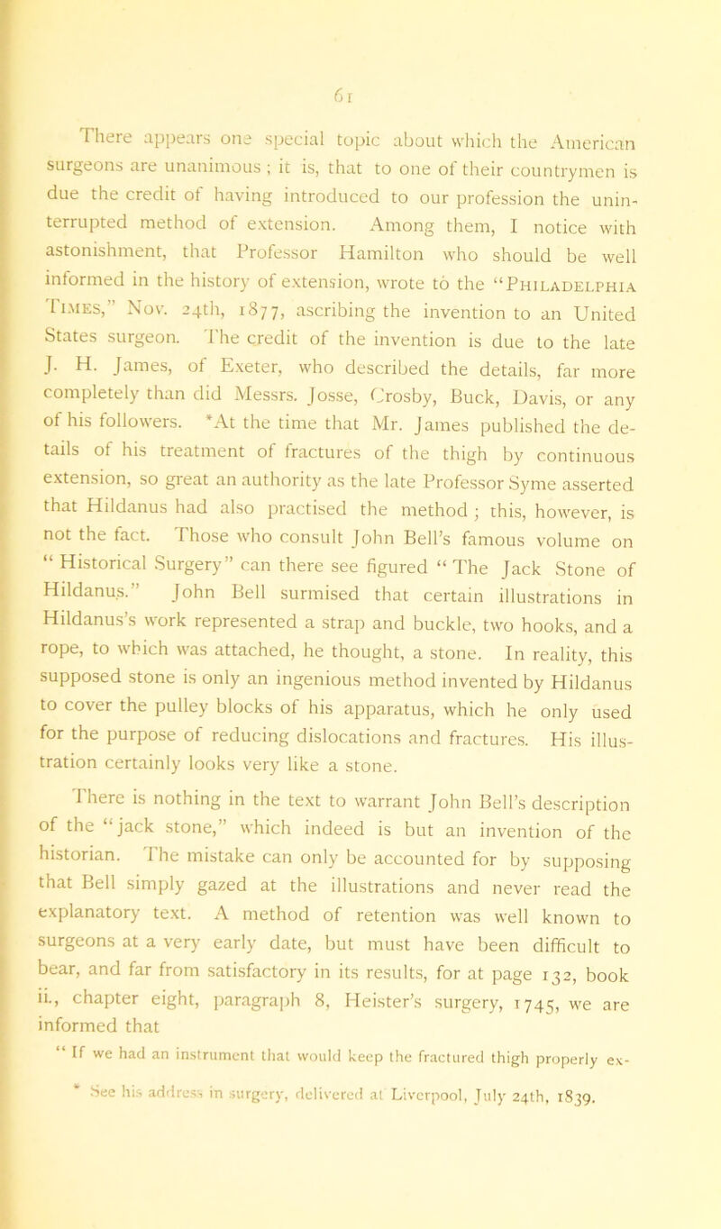 There appears one special topic about which the American surgeons are unanimous; it is, that to one of their countrymen is due the credit of having introduced to our profession the unin- terrupted method of extension. Among them, I notice with astonishment, that Professor Hamilton who should be well informed in the history of extension, wrote to the “Philadelphia Times,” Nov. 24th, 1877, ascribing the invention to an United States surgeon. The credit of the invention is due to the late J. H. James, of Exeter, who described the details, far more completely than did Messrs. Josse, Crosby, Buck, Davis, or any of his followers. *At the time that Mr. James published the de- tails of his treatment of fractures of the thigh by continuous extension, so great an authority as the late Professor Syme asserted that Hildanus had also practised the method ; this, however, is not the fact. Those who consult John Bell’s famous volume on “ Historical Surgery” can there see figured “The Jack Stone of Hildanus.” John Bell surmised that certain illustrations in Hildanus’s work represented a strap and buckle, two hooks, and a rope, to which was attached, he thought, a stone. In reality, this supposed stone is only an ingenious method invented by Hildanus to cover the pulley blocks of his apparatus, which he only used for the purpose of reducing dislocations and fractures. His illus- tration certainly looks very like a stone. There is nothing in the text to warrant John Bell’s description of the “jack stone,” which indeed is but an invention of the historian. 1 he mistake can only be accounted for by supposing that Bell simply gazed at the illustrations and never read the explanatory text. A method of retention was well known to surgeons at a very early date, but must have been difficult to bear, and far from satisfactory in its results, for at page 132, book ii-, chapter eight, paragraph 8, Heister’s surgery, 1745, we are informed that If we had an instrument that would keep the fractured thigh properly ex- See his address in surgery, delivered at Liverpool, July 24th, 1839.