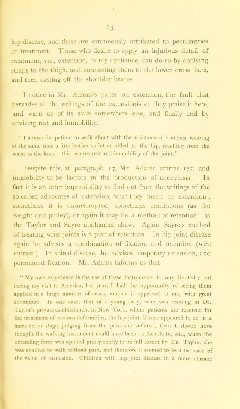 6 3 hip disease, and these are erroneously attributed to peculiarities of treatment. Those who desire to apply an injurious detail of treatment, viz., extension, to my appliance, can do so by applying straps to the thigh, and connecting them to the lower cross bars, and then casting oft' the shoulder braces. I notice in Mr. Adams’s paper on extension, the fault that pervades all the writings of the extensionists ; they praise it here, and warn us of its evils somewhere else, and finally end by advising rest and immobility. “ I advise the patient to walk about with the assistance of crutches, wearing at the same time a firm leather splint moulded to the hip, reaching from the waist to the knee ; this secures rest and immobility of the joint.” Despite this, at paragraph 17, Mr. Adams affirms rest and immobility to be factors in the production of anchylosis ! In fact it is an utter impossibility to find out from the writings of the so-called advocates of extension, what they mean by extension ; sometimes it is uninterrupted, sometimes continuous (as the weight and pulley), or again it may be a method of retention—as the Taylor and Sayre appliances shew. Again Sayre’s method * of treating wrist joints is a plan of retention. In hip joint disease again he advises a combination of fixation and retention (wire cuirass.) In spinal disease, he advises temporary extension, and permanent fixation. Mr. Adams informs us that “ My own experience in the use of these instruments is very limited ; but during my visit to America, last year, I had the opportunity of seeing them applied in a large number of cases, and as it appeared to me, with great advantage. In one case, that of a young lady, who was residing in Dr. Taylor’s private establishment in New York, where patients are received for the treatment of various deformities, the hip-joint disease appeared to be in a more active stage, judging from the pain she suffered, than I should have thought the walking instrument could have been applicable to, still, when the extending force was applied pretty nearly to its full extent by Dr. Taylor, she was enabled to walk without pain, and therefore it seemed to be a test-case of the value of extension. Children with hip-joint disease in a more chronic