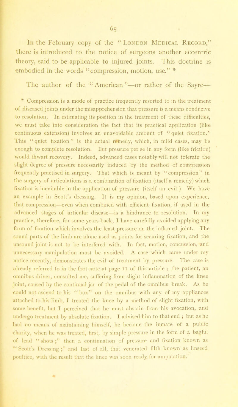 ^5 In the February copy of the “ London Medical Record,” there is introduced to the notice of surgeons another eccentric theory, said to be applicable to injured joints. This doctrine is embodied in the words “compression, motion, use.” * The author of the “ American ”—or rather of the Sayre— * Compression is a mode of practice frequently resorted to in the treatment of diseased joints under the misapprehension that pressure is a means conducive to resolution. In estimating its position in the treatment of these difficulties, we must take into consideration the fact that its practical application (like continuous extension) involves an unavoidable amount of “quiet fixation.” This “quiet fixation” is the actual remedy, which, in mild cases, may be enough to complete resolution. But pressure per se in any form (like friction) would thwart recovery7. Indeed, advanced cases notably' will not tolerate the slight degree of pressure necessarily induced by the method of compression frequently practised in surgery. That which is meant by “compression” in the surgery of articulations is a combination of fixation (itself a remedy) which fixation is inevitable in the application of pressure (itself an evil.) We have an example in Scott’s dressing. It is my opinion, based upon experience, that compression—even when combined with efficient fixation, if used in the advanced stages of articular disease—is a hindrance to resolution. In my practice, therefore, for some years back, I have carefully avoided applying any' form of fixation which involves the least pressure on the inflamed joint. The sound parts of the limb are alone used as points for securing fixation, and the unsound joint is not to be interfered with. In fact, motion, concussion, and unnecessary7 manipulation must be avoided. A case which came under my notice recently, demonstrates the evil of treatment by pressure. The case is already7 referred to in the foot-note at page n of this article ; the patient, an omnibus driver, consulted me, suffering from slight inflammation of the knee joint, caused by the continual jar of the pedal of the omnibus break. As he could not ascend to his “box” on the omnibus with any of my appliances attached to his limb, I treated the knee by a method of slight fixation, with some benefit, but I perceived that he must abstain from his avocation, and undergo treatment by absolute fixation. I advised him to that end ; but as he had no means of maintaining himself, he became the inmate of a public charity, when he was treated, first, by simple pressure in the form of a bagful of lead “shots;” then a continuation of pressure and fixation known as “Scott’s Dressing;” and last of all, that venerated filth known as linseed poultice, with the result that the knee was soon ready for amputation. *