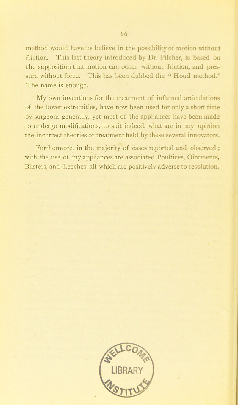 method would have us believe in the possibility of motion without friction. This last theory introduced by Dr. Pilcher, is based on the supposition that motion can occur without friction, and pres- sure without force. This has been dubbed the “ Hood method.” The name is enough. My own inventions for the treatment of inflamed articulations of the lower extremities, have now been used for only a short time by surgeons generally, yet most of the appliances have been made to undergo modifications, to suit indeed, what are in my opinion the incorrect theories of treatment held by these several innovators. Furthermore, in the majority of cases reported and observed; with the use of my appliances are associated Poultices, Ointments, Blisters, and Leeches, all which are positively adverse to resolution.