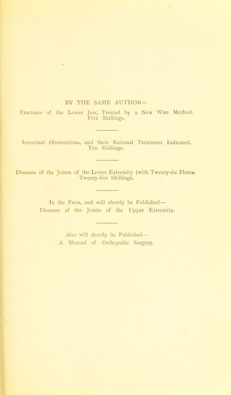 BY THE SAME AUTHOR— Fractures of the Lower Jaw, Treated by a New Wire Method. Five Shillings. Intestinal Obstructions, and their Rational Treatment Indicated. Ten Shillings. Diseases of the Joints of the Lower Extremity (with Twenty-six Plates* Twenty-five Shillings. In the Press, and will shortly be Published— Diseases of the Joints of the Upper Extremity. Also will shortly be Published— A Manual of Orthopedic Surgery.