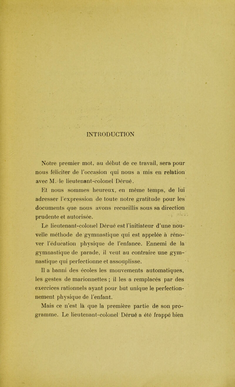 INTRODUCTION Notre premier mot, au début cle ce travail, sera pour nous féliciter de l’occasion qui nous a mis en relation avec M. le lieutenant-colonel Dérué. Et nous sommes heureux, en même temps, de lui adresser l’expression de toute notre gratitude pour les documents que nous avons recueillis sous sa direction prudente et autorisée. h Le lieutenant-colonel Dérué est l’initiateur d’une nou- velle méthode de gymnastique qui est appelée à réno- ver l’éducation physique de l’enfance. Ennemi de la gymnastique de parade, il veut au contraire une gym-' nastique qui perfectionne et assouplisse. Il a banni des écoles les mouvements automatiques, les gestes de marionnettes ; il les a remplacés par des exercices rationnels ayant pour but unique le perfection- nement physique de l’enfant. Mais ce n’est là que la première partie de son pro- gramme. Le lieutenant-colonel Dérué a été frappé bien