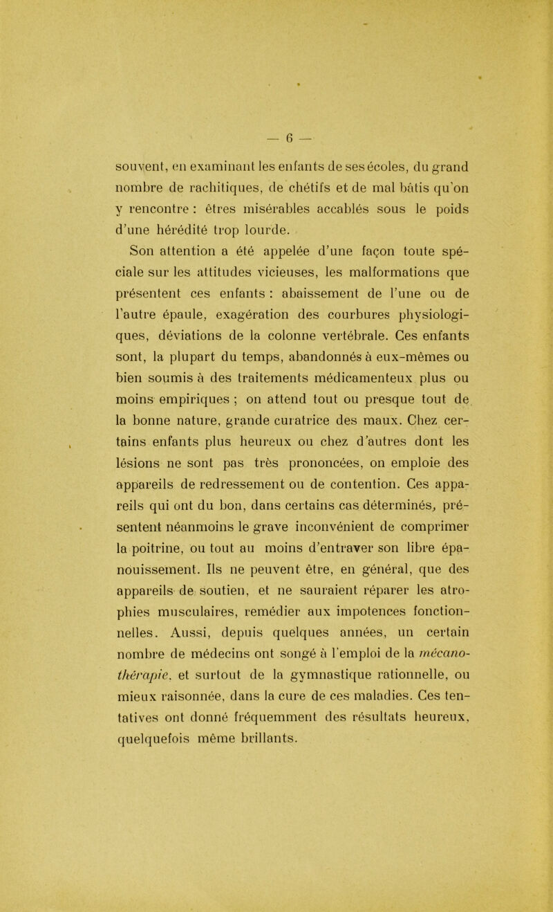 souvent, en examinant les enfants de ses écoles, du grand nombre de rachitiques, de chétifs et de mal bâtis qu’on y rencontre : êtres misérables accablés sous le poids d’une hérédité trop lourde. Son attention a été appelée d’une façon toute spé- ciale sur les attitudes vicieuses, les malformations que présentent ces enfants : abaissement de l’une ou de l’autre épaule, exagération des courbures physiologi- ques, déviations de la colonne vertébrale. Ces enfants sont, la plupart du temps, abandonnés à eux-mêmes ou bien soumis à des traitements médicamenteux plus ou moins empiriques ; on attend tout ou presque tout de la bonne nature, grande curatrice des maux. Chez cer- tains enfants plus heureux ou chez d’autres dont les lésions ne sont pas très prononcées, on emploie des appareils de redressement ou de contention. Ces appa- reils qui ont du bon, dans certains cas déterminés, pré- sentent néanmoins le grave inconvénient de comprimer la poitrine, ou tout au moins d’entraver son libre épa- nouissement. Ils ne peuvent être, en général, que des appareils de soutien, et ne sauraient réparer les atro- phies musculaires, remédier aux impotences fonction- nelles. Aussi, depuis quelques années, un certain nombre de médecins ont songé à l’emploi de la mécano- thérapie. et surtout de la gymnastique rationnelle, ou mieux raisonnée, dans la cure de ces maladies. Ces ten- tatives ont donné fréquemment des résultats heureux, quelquefois même brillants.