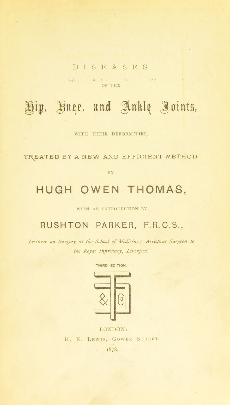 DISEASES OF THE and ^nktq Jmntss, WITH THEIR DEFORMITIES, TREATED BY A NEW AND EFFICIENT METHOD BY HUGH OWEN THOMAS, WITH AN INTRODUCTION BY RUSHTON PARKER, F.R.C.S., Lecturer on Surgery at the School of Medicine ; Assistant Surgeon to the Royal Infirmary, Liverpool. THIRD EDITION. LONDON: H. K. Lewis, Gower Street. 187S.