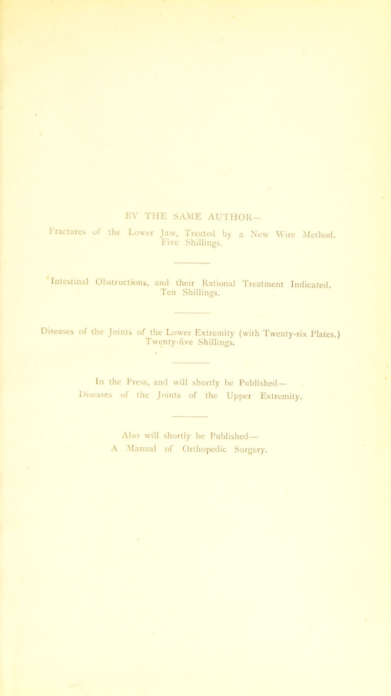 BY THE SAME AUTHOR— Fractures of the Lower Jaw, Treated by a New Wire Method. Five Shillings. Intestinal Obstructions, and their Rational Treatment Indicated. Ten Shillings. Diseases of the Joints of the Lower Extremity (with Twenty-six Plates.) Twenty-five Shillings. In the Press, and will shortly be Published— Diseases of the Joints of the Upper Extremity. Also will shortly be Published— A Manual of Orthopedic Surgery.