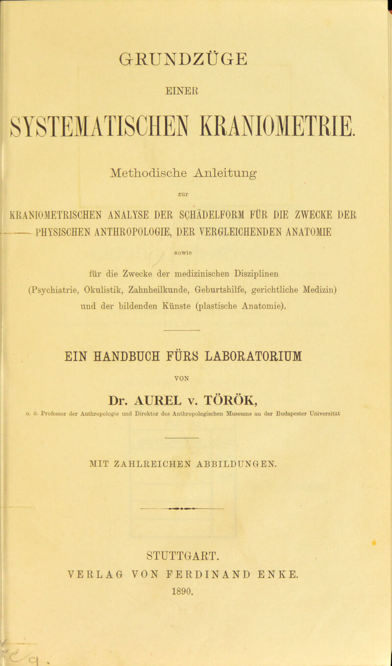r GRUNDZÜGE EINER Methodische Anleitung : KRANIOMETRISCHEl^ ANALYSE DER SOHÄDELFORM FÜR DIE ZWECKE DER ^ PHYSISCHEN ANTHROPOLOGIE, DER VERGLEICHENDEN ANATOMIE I i ■( sowie füi- die Zwecke der medizinischen Disziplinen I (Psychiatrie, Okwlistik, Zahnheilknnde, Geburtshilfe, gerichtliche Medizin) und der bildenden Künste (plastische Anatomie), EIN HANDBUCH FÜRS LABORATORIUM VON Dr. AUREL v. TÖRÖK, o. ö. Professor der Anthropologie und Direktor des Anthropologischen Museums an der Budapester Universität MIT ZAHLREICHEN ABBILDUNGEN. STUTTGART. VERLAG VON FERDINAND ENKE. 1890.