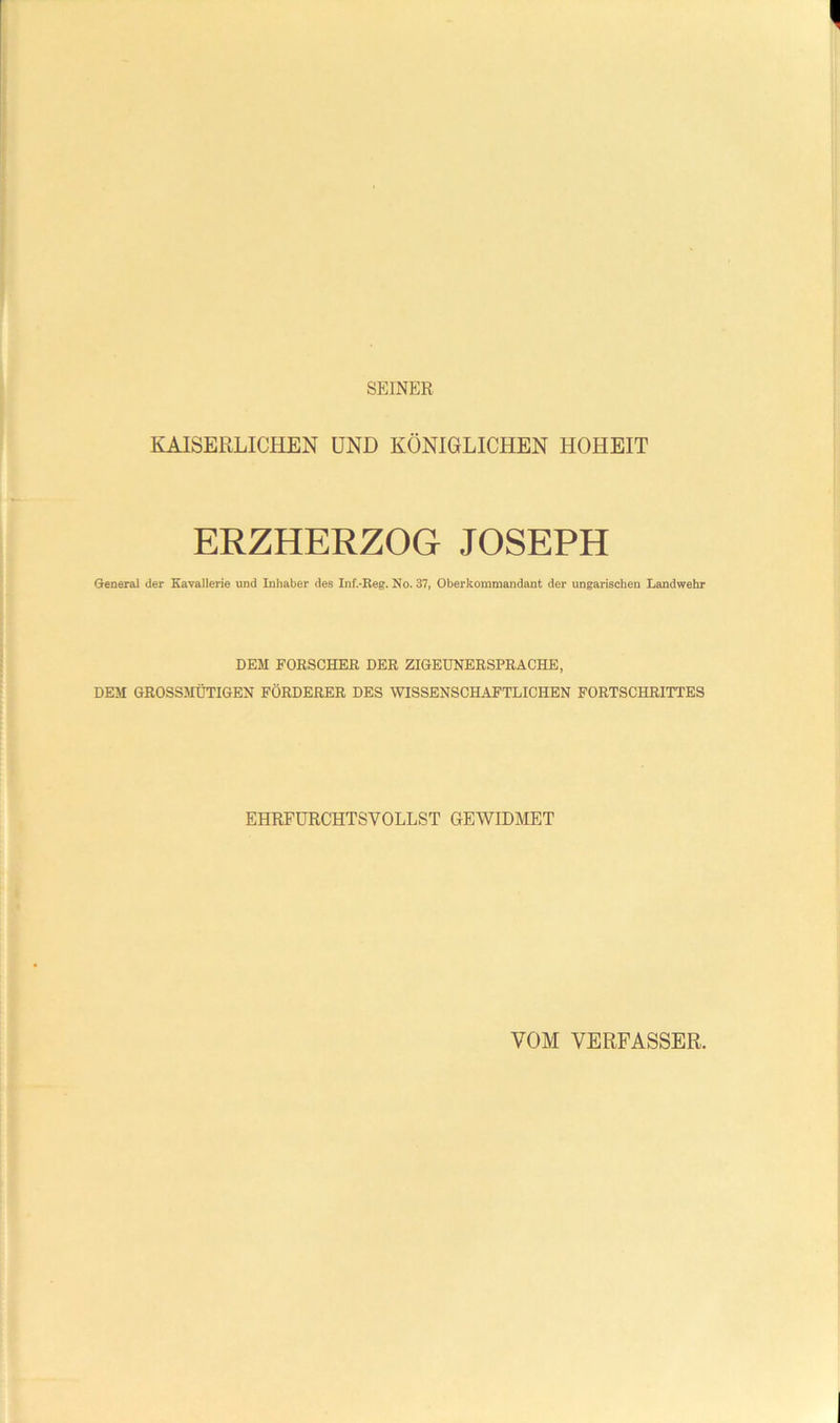 SEINER KAISERLICHEN UND KÖNIGLICHEN HOHEIT ERZHERZOG JOSEPH General der Kavallerie und Inhaber des Inf.-Eeg. No. 37, Oberkommandant der ungarischen Landwehr DEM FORSCHER DER ZIGEUNERSPRACHE, DEM GROSSMÜTIGEN FÖRDERER DES WISSENSCHAFTLICHEN FORTSCHRITTES EHRFÜRCHTSVOLLST GEWIDMET VOM VERFASSER.