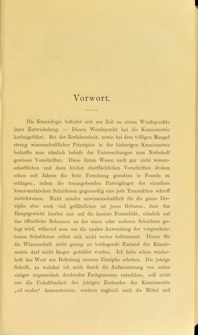 Vorwort. Die Kraniologie befindet sich zur Zeit an einem Wendepunkte ihrer Entwickelung. — Diesen Wendepunkt hat die Kraniometrie herbeigeführt. Bei der Zerfahrenheit, sowie bei dem S^ölligen Mangel streng wissenschaftlicher Prinzipien in der bisherigen Kraniometide bedurfte man nämlich behufs der Untersuchungen zum Notbehelf gewisser Yorschinften. Diese ihrem Wesen nach gar nicht wissen- schaftlichen und dazu höchst oberflächlichen Vorschriften drohen schon seit Jahren die freie Forschung geradezu in Fesseln zu schlagen, indem die tonangebenden Parteigänger der einzelnen kraniometrischen Schablonen gegenseitig eine jede Transaktion schroff zurückweisen. Nicht minder unwissenschaftlich für die ganze Dis- ziplin aber noch viel gefährlicher ist jenes Gebaren, dass das Hauptgewicht hierbei nur auf die äussere Formalität, nämlich auf das öffentliche Bekennen zu der einen oder anderen Schablone ge- legt wird, während man um die exakte Anwendung der vorgeschrie- benen Schablonen selbst sich nicht weiter bekümmert. Dieser für die Wissenschaft nicht genug zu beklagende Zustand der Kranio- metrie darf nicht länger geduldet werden. Ich halje schon wieder- holt das Wort zur Befreiung unserer Disziplin erhoben. Die jetzige Schrift, zu welcher ich mich durch die Aufmunterung von seiten einiger unparteiisch denkender Fachgenossen entschloss, soll nicht nur die ünhaltbarkeit des jetzigen Zustandes der Kraniometrie „ad oculos“ demonstrieren, sondern zugleich auch die Mittel und