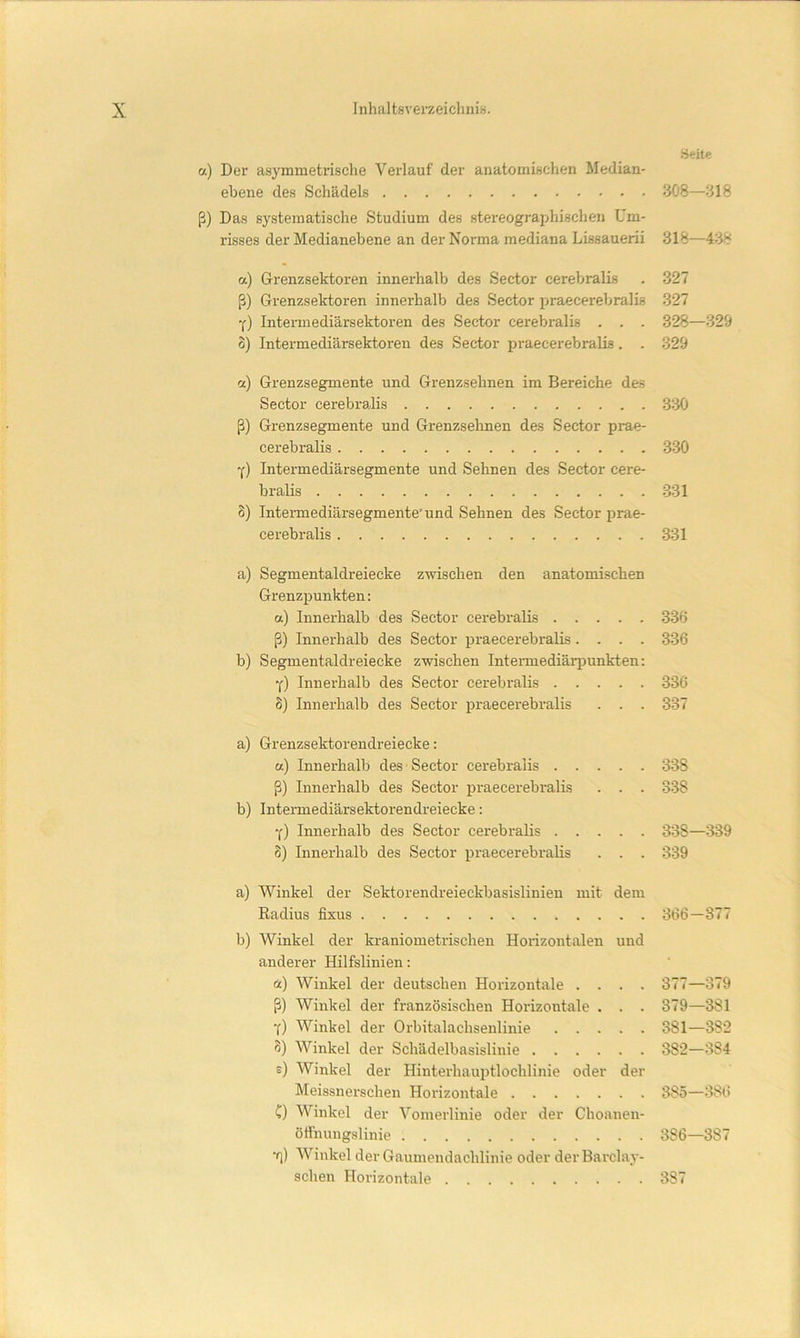 Seite a.) Der asymmetrische Verlauf der anatomischen Median- ebene des Schädels 308—318 ß) Das systematische Studium des stereograjjhischen Um- risses der Medianebene an der Norma mediana Lissauerii 318—438 a) Grenzsektoren innerhalb des Sector cerebralis . 327 ß) Grenzsektoren innerhalb des Sector praecerebralis 327 ■() Intermediärsektoren des Sector cerebralis . . . 328—329 o) Intermediärsektoren des Sector praecerebralis. . 329 a) Grenzsegmente und Grenzsehnen im Bereiche des Sector cerebralis 330 ß) Grenzsegmente und Grenzseimen des Sector prae- cerebralis 330 Y) Intermediärsegmente und Sehnen des Sector cere- bralis 331 8) Intermediärsegmente'und Sehnen des Sector prae- cerebralis 331 a) Segmentaldreiecke zwischen den anatomischen Grenzpunkten: a) Innerhalb des Sector cerebralis 336 ß) Innerhalb des Sector praecerebralis.... 336 b) Segmentaldreiecke zwischen Inteimediärpunkten: Y) Innerhalb des Sector cerebralis 336 8) Innerhalb des Sector praecerebralis . . . 337 a) Grenzsektorendreiecke: a) Innerhalb des Sector cerebralis 338 ß) Innerhalb des Sector praecerebralis . . . 338 b) Intei-mediärsektorendreiecke: y) Innerhalb des Sector cerebralis 338—339 8) Innerhalb des Sector praecerebralis . . . 339 a) Winkel der Sektorendreieckbasislinien mit dem Radius fixus 366—377 b) Winkel der kraniometrischen Horizontalen und anderer Hilfslinien: ä) Winkel der deutschen Horizontale .... 377—379 ß) Winkel der französischen Horizontale . . . 379—381 Y) Winkel der Orbitalachsenlinie 381—382 8) Winkel der Schädelbasislinie 382—384 e) Winkel der Hinterhauptlochlinie oder der Meissnerschen Horizontale 385—386 C) Winkel der Vomerlinie oder der Choanen- öffnungslinie 386—387 f] ) Winkel der Gaumendachlinie oder derBarclay- schen Horizontale 387