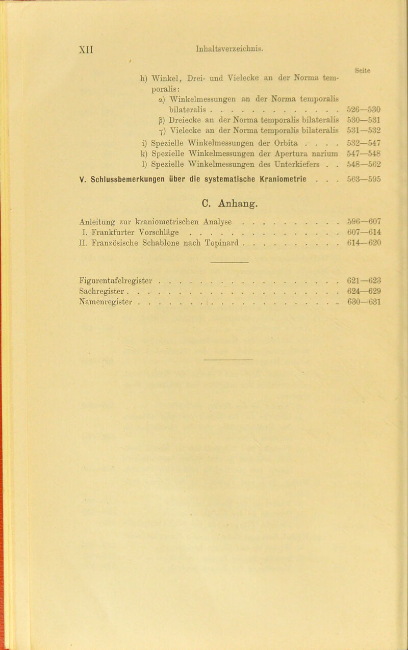 i Seite h) Winkel, Drei- und Vielecke an der Norma tem- poralis: u) Winkelmessungen an der Norma temporalis bilateralis .526—530 ß) Dreiecke an der Norma temporalis bilateralis 530—531 •(■) Vielecke an der Norma temporalis bilateralis 531—532 i) Spezielle Winkelmessungen der Orbita .... 532—547 k) Spezielle Winkelmessungen der Apertura narium 547—548 l) Spezielle Winkelmessungen des Unterkiefers . . 548—562 V. Schlussbemerkungen über die systematische Kraniometrie . . . .563—595 C. Anhang. Anleitung zur kraniometrischen Analyse 596—607 I. Frankfurter Vorschläge 607—614 II. Französische Schablone nach Topinard 614—620 Figurentafelregister 621—623 Sachregister 624—629 Namenregister - 630—631
