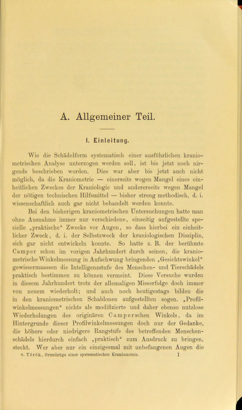 A. Allgemeiner Teil. I. Einleitung. Wie die Schädelform systematisch einer ausführlichen kranio- metrischen Analyse unterzogen werden soll, ist bis jetzt noch nir- gends beschrieben worden. Dies war aber bis jetzt auch nicht möglich, da die Kraniometrie — einerseits wegen Mangel eines ein- heitlichen Zweckes der Kraniologie und andererseits wegen Mangel der nötigen technischen Hilfsmittel — bisher streng methodisch, d. i. wissenschaftlich auch gar nicht behandelt werden konnte. Bei den bisherigen kraniometrischen Untersuchungen hatte man ohne Ausnahme immer nur verschiedene, einseitig aufgestellte spe- zielle „praktische“ Zwecke vor Augen, so dass hierbei ein einheit- licher Zweck, d. i. der Selbstzweck der kraniologischen Disziplin, sich gar nicht entwickeln konnte. So hatte z. B. der berühmte Camper schon im vorigen Jahrhundert durch seinen, die kranio- metrische Winkelmessung in Aufschwung bringenden „Gesichtswinkel“ gewissermaassen die InteUigenzstufe des Menschen- und Tierschädels praktisch bestimmen zu können vermeint. Diese Versuche wurden in diesem Jahrhundert trotz der allemaligen Misserfolge doch immer von neuem wiederholt; und auch noch heutigestags bilden die in den kraniometrischen Schablonen aufgestellten sogen. „Profil- winkelmessungen“ nichts als modifizierte und daher ebenso nutzlose Wiederholungen des originären Camp er sehen Winkels, da im Hintergründe dieser Profilwinkelmessungen doch nur der Gedanke, die höhere oder niedrigere Rangstufe des betreffenden Menschen- schädels hierdurch einfach „praktisch“ zum Ausdruck zu bringen, steckt. Wer aber nur ein einzigesmal mit unbefangenen Augen die