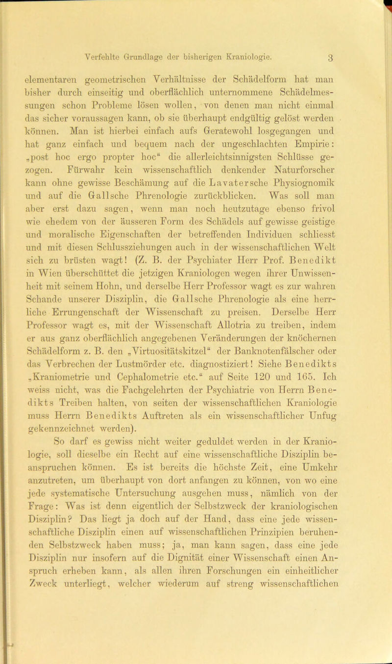 elementaren geometrischen Verhältnisse der Schädelform hat man bisher durch einseitig und oberflächlich unternommene Schädelmes- sungen schon Probleme lösen wollen, von denen man nicht einmal das sicher Voraussagen kann, ob sie überhaupt endgültig gelöst werden können. Man ist hierbei einfach aufs Geratewohl losgegangen und hat ganz einfach und bequem nach der ungeschlachten Empirie: „post hoc ergo propter hoc“ die allerleichtsinnigsten Schlüsse ge- zogen. Fürwahr kein wissenschaftlich denkender Naturforscher kann ohne gewisse Beschämung auf die Lavatersche Physiognomik und auf die Gail sehe Phrenologie zurückblicken. Was soll man aber erst dazu sagen, wenn man noch heutzutage ebenso frivol wie ehedem von der äusseren Form des Schädels auf gewisse geistige und moralische Eigenschaften der betreffenden Individuen schliesst und mit diesen Schlussziehungen auch in der wissenschaftlichen Welt sich zu brüsten wagt! (Z. B. der Psychiater Herr Prof. Benedikt in Wien überschüttet die jetzigen Kraniologen wegen ihrer Unwissen- heit mit seinem Hohn, und derselbe Herr Professor wagt es zur wahren Schande unserer Disziplin, die Gail sehe Phrenologie als eine herr- liche Errungenschaft der Wissenschaft zu preisen. Derselbe Herr Professor wagt es, mit der Wissenschaft Allotria zu treiben, indem er aus ganz oberflächlich angegebenen Veränderungen der knöchernen Schädelform z. B. den „Virtuositätskitzel“ der Banknotenfdlscher oder das Verbrechen der Lustmörder etc. diagnostiziert! Siehe Benedikts „Kraniometrie und Cephalometrie etc.“ auf Seite 120 und 165. Ich weiss nicht, was die Fachgelehrten der Psycliiatrie von Herrn Bene- dikts Treiben halten, von seiten der wissenschaftlichen Ki’aniologie muss Herrn Benedikts Auftreten als ein wissenschaftlicher Unfug gekennzeichnet werden). So darf es gewiss nicht weiter geduldet werden in der Kranio- logie, soll dieselbe ein Recht auf eine wissenschaftliche Disziplin be- anspruchen können. Es ist bereits die höchste Zeit, eine Umkehr anzutreten, um überhaupt von dort anfangen zu können, von wo eine jede systematische Untersuchung ausgehen muss, nämlich von der Frage: Was ist denn eigentlich der Selbstzweck der kraniologischen Disziplin? Das liegt ja doch auf der Hand, dass eine jede wissen- schaftliche Disziplin einen auf wissenschaftlichen Prinzipien beruhen- den Selbstzweck haben muss; ja, man kann sagen, dass eine jede Disziplin nur insofern auf die Dignität einer Wissenschaft einen An- spruch erheben kann, als allen ihren Forschungen ein einheitlicher Zweck unterliegt, welcher wiederum auf streng wissenschaftlichen