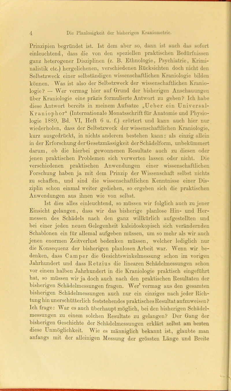 Prinzipien begründet ist. Ist dem aber so, dann ist auch das sofort einleuclitend, dass die von den speziellen praktischen Bedürfnissen ganz heterogener Disziplinen (z. B. Ethnologie, Psychiatrie, Krimi- nalistik etc.) hergeliehenen, vei'schiedenen Rücksichten doch nicht den Selbstzweck einer selbständigen wissenschaftlichen Kraniologie bilden können. Was ist also der Selbstzweck der wissenschaftlichen Kranio- logie? — Wer vermag hier auf Grund der bLsherigen Anschauungen über Kraniologie eine präzis formulierte Antwort zu geben ? Ich habe diese Antwort bereits in meinem Aufsätze „lieber ein Universal- Kraniophor“ (Internationale Monatsschrift für Anatomie und Physio- logie 1889, Bd. VI, Heft 6 u. f.) erörtert und kann auch hier nur wiederholen, dass der Selbstzweck der wissenschaftlichen Kraniologie, kurz ausgedrückt, in nichts anderem bestehen kann: als einzig allem in der Erforschung der Gesetzmässigkeit der Schädelform, unbekümmert darum, ob die hierbei gewonnenen Resultate auch zu diesen oder jenen praktischen Problemen sich verwerten lassen oder nicht. Die verschiedenen praktischen Anwendungen einer wissenschafthchen Forschung haben ja mit dem Prinzip der Wissenschaft selbst nichts zu schaffen, und sind die wissenschaftlichen Kenntnisse einer Dis- ziplin schon einmal weiter gediehen, so ergeben sich die praktischen Anwendungen aus ihnen wie von selbst. Ist dies alles einleuchtend, so müssen wh- folglich auch zu jener Einsicht gelangen, dass wir das bisherige planlose Hm- und Her- messen des Schädels nach den ganz willkürlich aufgestellten und bei einer jeden neuen Gelegenheit kaleidoskopisch sich verändernden Schablonen ein für allemal aufgeben müssen, um so mehr als wm auch jenen enormen Zeitverlust bedenken müssen, welcher lediglich nur die Konsequenz der bisherigen planlosen Ai'beit war. Wenn wir be- denken, dass Camper die Gesichtswinkelmessung schon im vorigen Jahrhundert und dass Retzius die linearen Schädelmessungen schon vor einem halben Jahrhundert in die Kraniologie praktisch eingeführt hat, so müssen wir ja doch auch nach den praktischen Resultaten der bisherigen Schädelmessungen fragen. Wer vermag aus den gesamten bisherigen Schädelmessungen auch nur ein einziges nach jeder Rich- tung hin unerschütterlich feststehendes praktisches Resultat aufzuweisen? Ich frage: War es auch überhaupt möglich, bei den bisherigen Schädel- messungen zu einem solchen Resultate zu gelangen? Der Gang der bisherigen Geschichte der Schädelmessungen erklärt selbst am besten diese Unmöglichkeit. Wie es männiglich bekannt ist, glaubte man anfangs mit der alleinigen Messung der grössten Länge und Breite