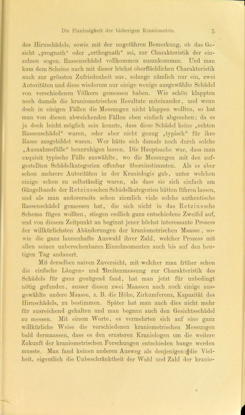 des Hirnschädels, sowie mit der ungefähren Bemerkung, ob das Ge- sicht „prognath“ oder „orthognath“ sei, zur Charakteristik der ein- zelnen sogen. Rassenschädel vollkommen auszukommen. Und man kam dem Scheine nach mit dieser höchst oberflächlichen Charakteristik auch zur grössten Zufriedenheit aus, solange nämlich nur ein, zwei Autoritäten und diese Aviederum nur einige wenige ausgewählte Schädel von verschiedenen Völkern gemessen haben. Wie schön klappten noch damals die kraniometrischen Resultate miteinander, und wenn doch in einigen Fällen die Messungen nicht klappen wollten, so hat man von diesen abweichenden Fällen eben einfach abgesehen; da es ja doch leicht möglich sein konnte, dass diese Schädel keine „echten Rassenschädel“ waren, oder aber nicht genug „typisch“ für ihre Rasse ausgebildet waren. Wer hätte sich damals noch durch solche „ Ausnahni-sfälle“ beunruhigen lassen. Die Hauptsache war, dass man exquisit typische Fälle auswählte, wo die Messungen mit den auf- gestellten Schädelkategorien offenbar übereinstimmten. Als es aber schon mehrere Autoritäten in der Kraniologie gab, unter welchen einige schon zu selbständig waren, als dass sie sich einfach am Gängelbande der Retziussehen Schädelkategorien hätten führen lassen, und als man andererseits schon ziemlich viele solche authentische Rassenschädel gemessen hat, die sich nicht in das Re tzius sehe Schema fügen wollten, stiegen endlich ganz entschiedene Zweifel auf, und von diesem Zeitpunkt an beginnt jener höchst interessante Prozess der willkürlichsten Abänderungen der kraniometrischen Maasse, so- wie die ganz launenhafte Auswahl ihrer Zahl, welcher Prozess mit allen seinen unberechenbaren Einzelmomenten auch bis auf den heu- tigen Tag andauert. Mit derselben naiven Zuversicht, mit welcher man früher schon die einfache Längen- und Breitenmessung zur Charakteristik des Schädels für ganz genügend fand, hat man jetzt für unbedingt nötig gefunden, ausser diesen zwei Mnassen auch noch einige aus- gewählte andere Maasse, z. B. die Höhe, Zirkumferenz, Kapazität des Hirnschädels, zu bestimmen. Später hat man auch dies nicht mehr für ausreichend gehalten und man begann auch den Gesichtsschädel zu messen. Mit einem Worte, es vermehrten sich auf eine ganz willkürliche Weise die verschiedenen kraniometrischen Messungen bald dermaassen, dass es den ernsteren Kraniologen um die weitere Zukunft der kraniometrischen Forschungen entschieden bange werden musste. Man fand keinen anderen Ausweg als denjenigen :,4die Viel- heit, eigentlich die Unbeschränktheit der Wahl und Zahl der kranio-