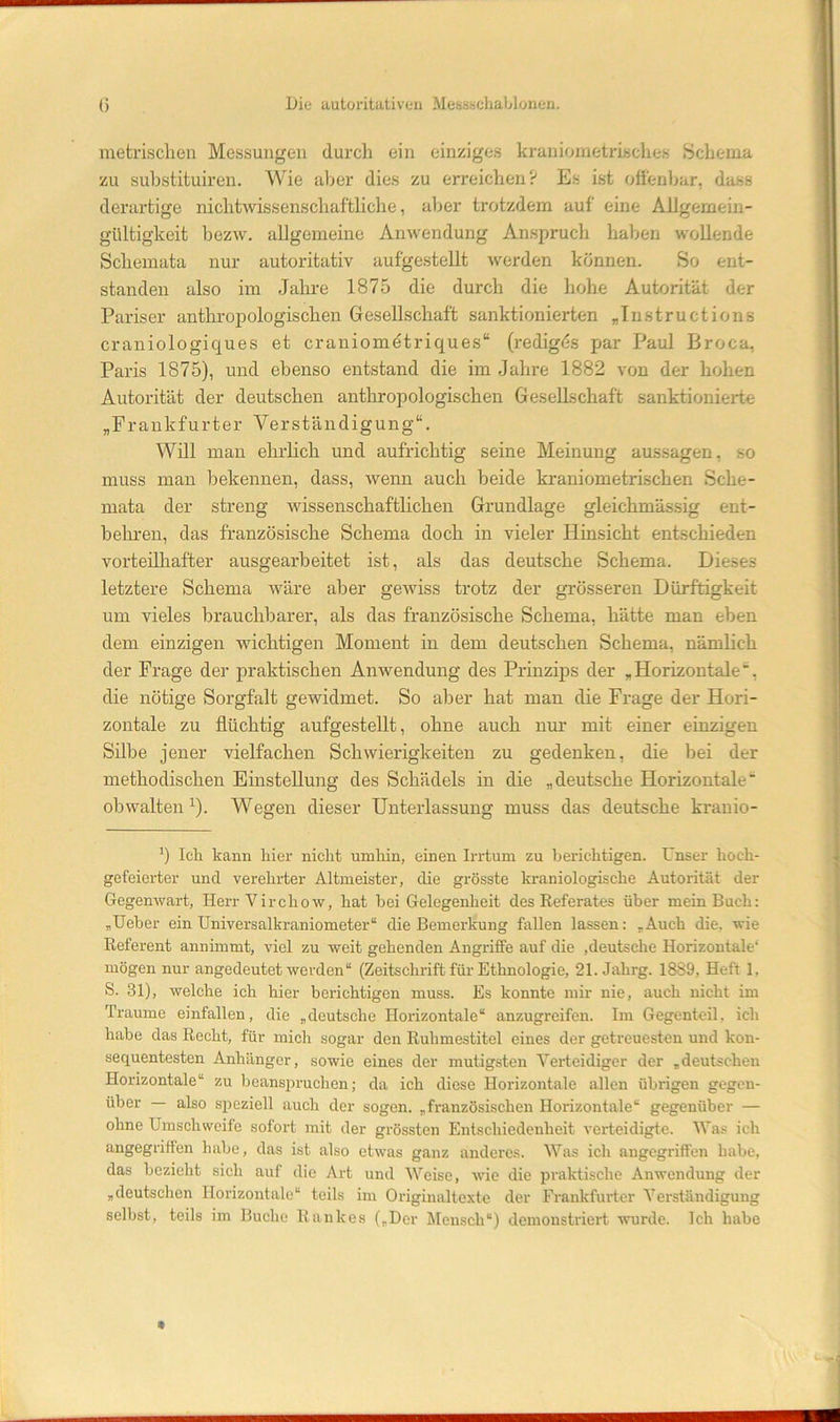 metrisclien Messungen durch ein einziges kraniometrisches Schema zu suhstituiren. Wie aljer dies zu erreichen? Es ist oftenljar, dass derartige nichtwissenschaftliche, aber trotzdem auf eine Allgemeiu- gültigkeit bezAv. allgemeine Anwendung Anspruch haben wollende Schemata nur autoritativ aufgestellt werden können. So ent- standen also im Jahre 1875 die durch die hohe Autorität der Pariser anthropologischen Gresellschaft sanktionierten „Tnstructions craniologiques et craniometriques“ (redigds par Paul Broca, Paris 1875), und ebenso entstand die im Jahre 1882 von der hohen Autorität der deutschen anthropologischen Gesellschaft sanktioniert« „Frankfurter Verständigung“. Will man ehrlich und aufrichtig seine Meinung aussagen, so muss man bekennen, dass, wenn auch beide krauiometrischen Sche- mata der streng wissenschafthchen Grundlage gleichmässig ent- belu’en, das französische Schema doch in vieler Hinsicht entschieden vorteilhafter ausgearbeitet ist, als das deutsche Schema. Dieses letztere Schema wäre aber geAviss trotz der grösseren Dürftigkeit um vieles brauchbarer, als das französische Schema, hätte man eben dem einzigen wichtigen Moment in dein deutschen Schema, nämhch der Frage der praktischen Anwendung des Prinzips der „Horizontale“, die nötige Sorgfalt gewidmet. So aber hat man die Frage der Hori- zontale zu flüchtig aufgestellt, ohne auch nur mit einer einzigen Silbe jener vielfachen Schwierigkeiten zu gedenken, die bei der methodischen EinsteUung des Schädels in die „deutsche Horizontale“ obwaltenWegen dieser Unterlassung muss das deutsche kranio- Ich kann hier nicht umliin, einen Irrtum zu berichtigen. Unser hoch- gefeierter und verehrter Altmeister, die grösste kraniologische Autorität der GegeuAvart, Herr VirchoAv, hat hei Gelegenheit des Referates über mein Buch: „Heber ein Universalkraniometer“ die Bemerkung fallen lassen: „Auch die, wie Referent annimmt, viel zu Aveit gehenden Angriffe auf die ,deutsche Horizontale“ mögen nur angedeutet Averden“ (Zeitschrift für Ethnologie, 21. Jahrg. 1889, Heft 1, S. 31), welche ich hier berichtigen muss. Es konnte mir nie, auch nicht im Traume einfallen, die „deutsche Horizontale“ anzugreifen. Im Gegenteil, ich habe das Recht, für mich sogar den Ruhmestitel eines der getreuesten und kon- sequentesten Anhänger, sowie eines der mutigsten Verteidiger der „deutschen Horizontale“ zu beansiiruchen; da ich diese Horizontale allen übrigen gegen- über — also speziell auch der sogen, „französischen Horizontale“ gegenüber — ohne Umschweife sofort mit der grössten Entschiedenheit A'erteidigte. Was ich angegriffen habe, das ist also etAvas ganz anderes. Was ich angegriffen habe, das bezieht sich auf die Art und Weise, Avie die praktische Anwendung der „deutschen Horizontale“ teils im Originaltexte der Frankfurter Verständigung selbst, teils im Buche Rankes („Der Mensch“) demonstriert Avurde. Ich habe