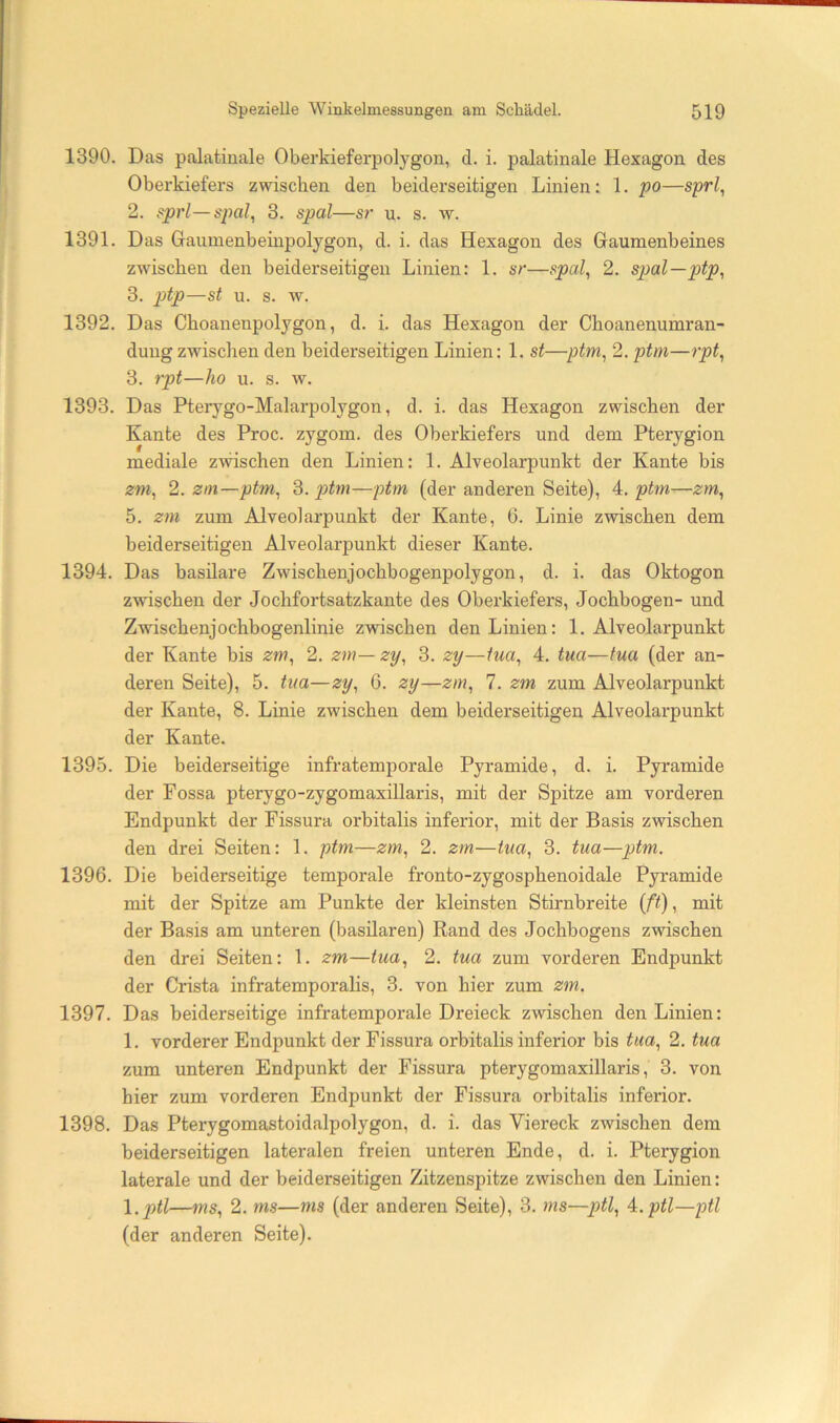 1390. Das palatinale Oberkieferpolygon, d. i. palatinale Hexagon des Oberkiefers zwischen den beiderseitigen Linien: 1. po—sprl^ 2. sprl—spal, 3. spal—sr u. s. w. 1391. Das Gaumenbeiupolygon, d. i. das Hexagon des Gaumenbeines zwischen den beiderseitigen Linien: 1. sr—spal, 2. spal—ptp, 3. ptp—st u. s. w. 1392. Das Choanenpolygon, d. i. das Hexagon der Choanenumran- dungzwischen den beiderseitigen Linien: 1. st—ptm, 2. ptm—rpt, 3. rpt—ho u. s. w. 1393. Das Pterygo-Malarpolygon, d. i. das Hexagon zwischen der Kante des Proc. zygom. des Oberkiefers und dem Pterygion mediale zwischen den Linien: 1. Alveolarpunkt der Kante bis zm, 2. zin—ptm, p>tm—ptm (der anderen Seite), A. ptm—zm, 5. zm zum Alveoiarpunkt der Kante, 6. Linie zwischen dem beiderseitigen Alveolarpunkt dieser Kante. 1394. Das basilare Zwischenjochbogenpolygon, d. i. das Oktogon zwischen der Jochfortsatzkante des Oberkiefers, Jochbogen- und Zwischenjochbogenlinie zwischen den Linien: 1. Alveolarpunkt der Kante bis zm, 2. zm—zy, 3. zy—tua, 4. tua—tua (der an- deren Seite), 5. tua—zy, 6. zy—zm, 7. zm zum Alveolarpunkt der Kante, 8. Linie zwischen dem beiderseitigen Alveolarpunkt der Kante. 1395. Die beiderseitige infratemporale Pyramide, d. i. Pyramide der Fossa pterygo-zygomaxillaris, mit der Spitze am vorderen Endpunkt der Fissura orbitalis inferior, mit der Basis zwischen den drei Seiten: 1. ptm—zm, 2. zm—tua, 3. tua—ptm. 1396. Die beiderseitige temporale fronto-zygosphenoidale Pyramide mit der Spitze am Punkte der kleinsten Stirnbreite {ft), mit der Basis am unteren (basilaren) Rand des Jochbogens zwischen den drei Seiten: 1. zm—tua, 2. tua zum vorderen Endpunkt der Crista infratemporalis, 3. von hier zum zm. 1397. Das beiderseitige infratemporale Dreieck zwischen den Linien: 1. vorderer Endpunkt der Fissura orbitalis inferior bis tua, 2. tua zum unteren Endpunkt der Fissura pterygomaxillaris, 3. von hier zum vorderen Endpunkt der Fissura orbitalis inferior. 1398. Das Pterygomastoidalpolygon, d. i. das Viereck zwischen dem beiderseitigen lateralen freien unteren Ende, d. i. Pterygion laterale und der beiderseitigen Zitzenspitze zwischen den Linien: l.ptl—ms, 2. ms—ms (der anderen Seite), 3. ms—ptl, A.ptl—ptl (der anderen Seite).