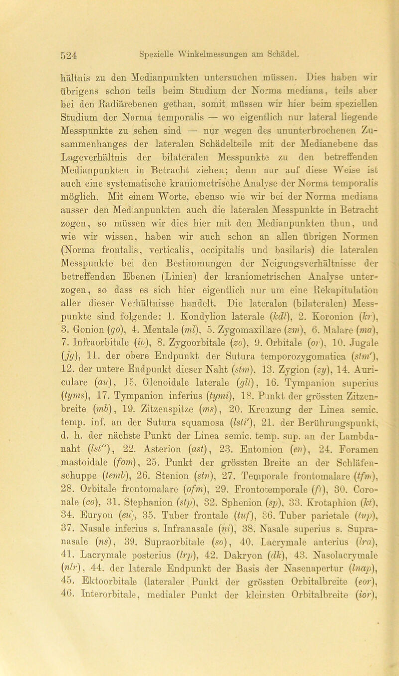 liältnis zu den Medianpunkten untersuchen müssen. Dies haben wir übrigens schon teils beim Studium der Norma mediana, teils aber bei den Radiärebenen gethan, somit müssen wir hier beim speziellen Studium der Norma temporalis — wo eigentlich nur lateral hegende Messpunkte zu sehen sind — nur wegen des ununterbrochenen Zu- sammenhanges der lateralen Schädelteile mit der Medianebene das Lageverhältnis der bilateralen Messpunkte zu den betrefifenden Medianpunkten in Betracht ziehen; denn nur auf diese Weise ist auch eine systematische kraniometrische Analyse der Norma temporalis möglich. Mit einem Worte, ebenso wie wir bei der Norma mediana ausser den Medianpunkten auch die lateralen Messpunkte in Betracht zogen, so müssen wir dies hier mit den Medianpunkten thun, und wie wir wissen, haben wir auch schon an allen übrigen Normen (Norma frontalis, verticahs, occipitahs und basüaris) die lateralen Messpunkte bei den Bestimmungen der Neigungsverhältnisse der betreffenden Ebenen (Linien) der kraniometrischen Analyse unter- zogen, so dass es sich hier eigenthch nur um eine Rekapitulation aller dieser Verhältnisse handelt. Die lateralen (bilateralen) Mess- punkte sind folgende: 1. Kondylion laterale {fcdl), 2. Koronion (tr), 3. Gonion {go), 4. Mentale (ml), 5. ZygomaxiUare (zw?), 6. Malare (w?o), 7. Infraorbitale (io), 8. Zygoorbitale {zo), 9. Orbitale (or), 10. Jugale (jy), 11. der obere Endpunkt der Sutura temporozygomatica {shn'), 12. der untere Endpunkt dieser Naht (stm), 13. Zygion (^y), 14. Auri- culare (aw), 15. Glenoidale laterale {gll), 16. Tympanion superius (tyms), 17. Tympanion inferius (tymi), 18. Punkt der grössten Zitzen- breite (/nb), 19. Zitzenspitze (ws), 20. Kreuzung der Linea semic. temp. inf. an der Sutura squamosa (Ist/'’), 21. der Berührungspunkt, d. h. der nächste Punkt der Linea semic. temp. sup. an der Lambda- naht 22. Asterion (as^), 23. Entomion (ew), 24. Foramen mastoidale (fom), 25. Punkt der grössten Breite an der Schläfen- schuppe (temb)^ 26. Stenion (s^w), 27. Temporale frontomalare (tfvi), 28. Orbitale frontomalare (pfm), 29. Frontotemporale (f/), 30. Coro- nale (co), 31. Stephanion (stj)), 32. Sphenion (sp), 33. Krotaphion (ä:^), 34. Euryon {eu), 35. Tuber frontale (tuf), 36. Tuber parietale (O/p), 37. Nasale inferius s. Infranasale (w/), 38. Nasale superius s. Supra- nasale (ws), 39. Supraorbitale (so), 40. Lacrymale anterius (/ru), 41. Lacrymale posterius (/?’p), 42. Dakryon {dk), 43. Nasolacrymale (w/r), 44. der laterale Endpunkt der Basis der Nasenapertur (0?ap), 45. Ektoorbitale (lateraler Punkt der grössten Orbitalbreite (cor), 46. Interorbitale, medialer Punkt der kleinsten Orbitalbreite (/o?‘).