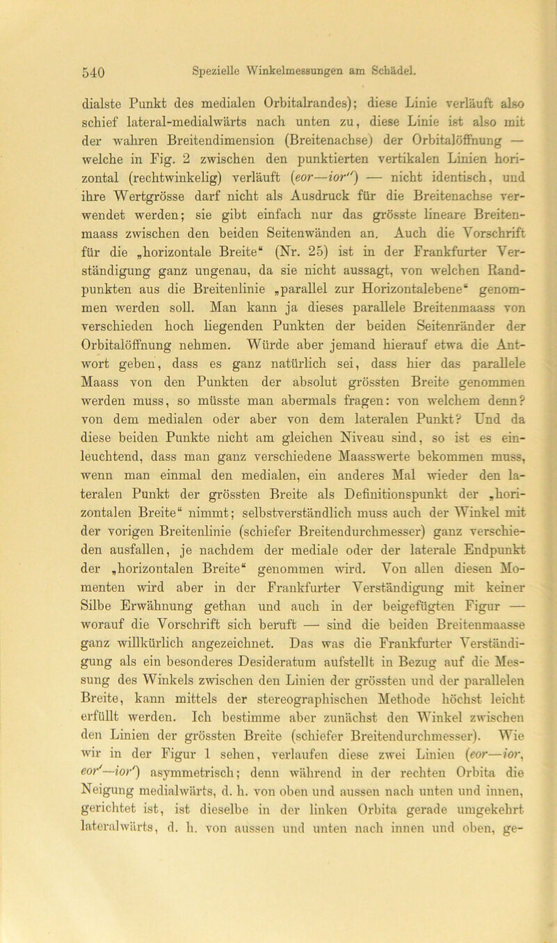 dialste Punkt des medialen Orbitalrandes); diese Linie verläuft also schief lateral-medialwärts nach unten zu, diese Linie ist also mit der wahren Breitendimension (Breitenachse) der Orbitalöffnung — welche in Fig. 2 zwischen den punktierten vertikalen Linien hori- zontal (rechtwinkelig) verläuft (eor—ior'') — nicht identisch, und ihre Wertgrösse darf nicht als Ausdruck für die Breitenachse ver- wendet werden; sie gibt einfach nur das grösste lineare Breiten- maass zwischen den beiden Seitenwänden an. Auch die Vorschrift für die „horizontale Breite“ (Nr. 25) ist in der Frankfurter Ver- ständigung ganz ungenau, da sie nicht aussagt, von welchen Rand- punkten aus die Breitenlinie „parallel zur Horizontalebene“ genom- men werden soll. Man kann ja dieses parallele Breitenmaass von verschieden hoch liegenden Punkten der beiden Seitenränder der OrbitalöfFnung nehmen. Würde aber jemand hierauf etwa die Ant- wort geben, dass es ganz natürlich sei, dass hier das parallele Maass von den Punkten der absolut grössten Breite genommen werden muss, so müsste man abermals fragen: von welchem denn? von dem medialen oder aber von dem lateralen Punkt? Und da diese beiden Punkte nicht am gleichen Niveau sind, so ist es ein- leuchtend, dass man ganz verschiedene Maasswerte bekommen muss, wenn man einmal den medialen, ein anderes Mal wieder den la- teralen Punkt der grössten Breite als Definitionspunkt der „hori- zontalen Breite“ nimmt; selbstverständlich muss auch der Winkel mit der vorigen Breitenlinie (schiefer Breitendurchmesser) ganz verschie- den ausfallen, je nachdem der mediale oder der laterale Endpunkt der „horizontalen Breite“ genommen wird. Von allen diesen Mo- menten wird aber in der Frankfurter Verständigung mit keiner Silbe Erwähnung gethan und auch in der beigefügten Figur — worauf die Vorschrift sich beruft — sind die beiden Breitenmaasse ganz willkürlich angezeichnet. Das was die Frankfurter Verständi- gung als ein besonderes Desideratum aufstellt in Bezug auf die Mes- sung des Winkels zwischen den Linien der grössten und der parallelen Breite, kann mittels der stereographischen Methode höchst leicht erfüllt werden. Ich bestimme aber zunächst den Winkel zwischen den Linien der grössten Breite (schiefer Breitendurchmesser). Wie wir in der Figur 1 sehen, verlaufen diese zwei Linien (eor—wr, eor'—ior') asymmetrisch; denn während in der rechten Orbita die Neigung medialwärts, d. h. von oben und aussen nach unten und innen, gerichtet ist, ist dieselbe in der linken Orbita gerade umgekehrt lateralwärts, d. h. von aussen und unten nach innen und oben, ge-