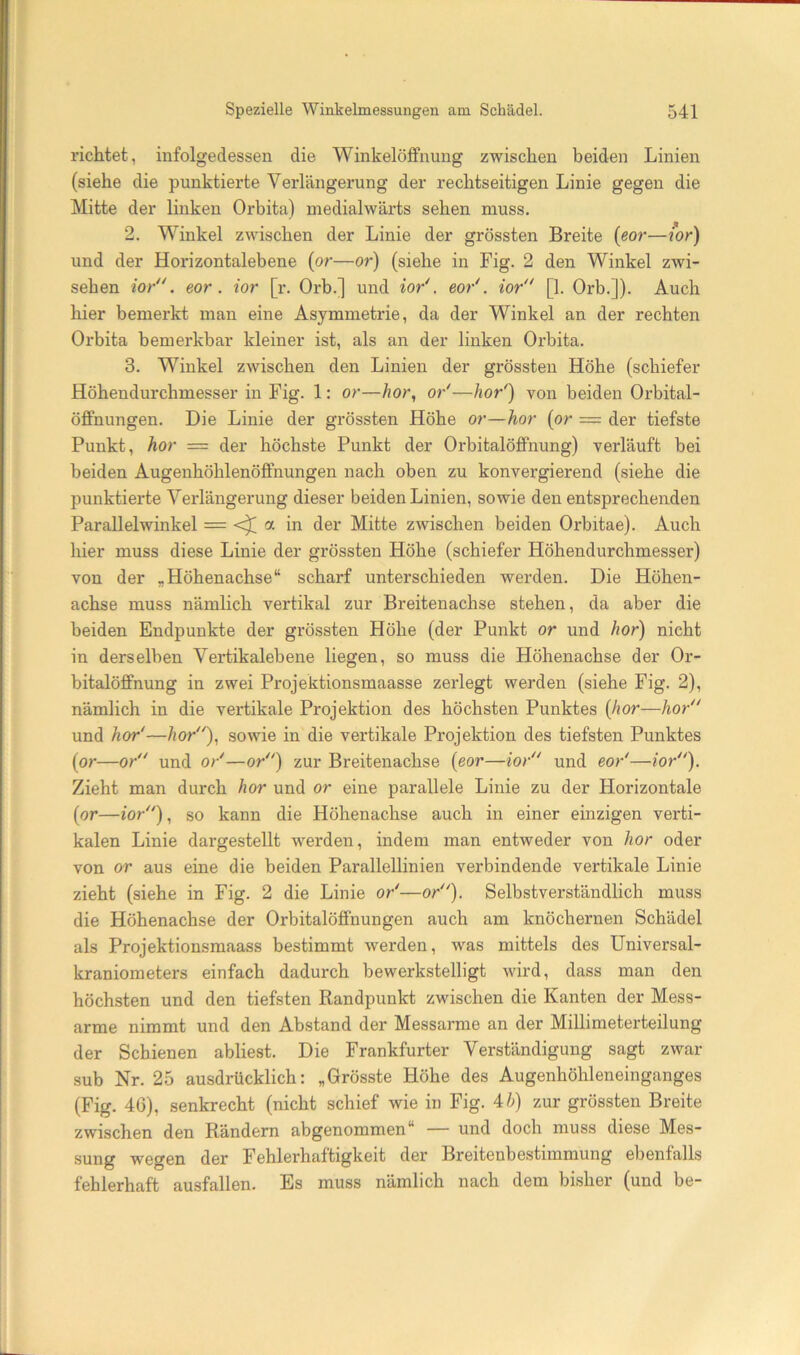 richtet, infolgedessen die Winkelöifnung zwischen beiden Linien (siehe die punktierte Verlängerung der rechtseitigen Linie gegen die Mitte der linken Orbita) medialwärts sehen muss. 2. Winkel zwischen der Linie der grössten Breite {eor—wr) und der Horizontalebene {or—or) (siehe in Fig. 2 den Winkel zwi- sehen io/', eor. ior [r. Orb.] und io/, eo/. io/' [1. Orb.]). Auch hier bemerkt man eine Asymmetrie, da der Winkel an der rechten Orbita bemerkbar kleiner ist, als an der linken Orbita. 3. Winkel zwischen den Linien der grössten Höhe (schiefer Höhendurchmesser in Fig. 1: or—Äor, o/—ho/) von beiden Orbital- Öffnungen. Die Linie der grössten Höhe or—hör (or = der tiefste Punkt, hör = der höchste Punkt der Orbitalöflfnung) verläuft bei beiden Augenhöhlenöfifnungen nach oben zu konvergierend (siehe die punktierte Verlängerung dieser beiden Linien, sowie den entsprechenden Parallelwinkel = <^ a in der Mitte zwischen beiden Orbitae). Auch hier muss diese Linie der grössten Höhe (schiefer Höhendurchmesser) von der „Höhenachse“ scharf unterschieden werden. Die Höhen- achse muss nämlich vertikal zur Breitenachse stehen, da aber die beiden Endpunkte der grössten Höhe (der Punkt or und hör) nicht in derselben Vertikalebene liegen, so muss die Höhenachse der Or- bitalöflfnung in zwei Projektionsmaasse zerlegt werden (siehe Fig. 2), nämlich in die vertikale Projektion des höchsten Punktes (hör—hör und hör'—hör)., sowie in die vertikale Projektion des tiefsten Punktes (or—or und o/—or) zur Breitenachse (eor—ior und eo/—ior). Zieht man durch hör und or eine parallele Linie zu der Horizontale (or—ior), so kann die Höhenachse auch in einer einzigen verti- kalen Linie dargestellt werden, indem man entweder von hör oder von or aus eine die beiden Parallellinien verbindende vertikale Linie zieht (siehe in Fig. 2 die Linie or'—or). Selbstverständlich muss die Höhenachse der Orbitalöflfnungen auch am knöchernen Schädel als Projektionsmaass bestimmt werden, was mittels des Universal- kraniometers einfach dadurch bewerkstelligt wird, dass man den höchsten und den tiefsten Randpunkt zwischen die Kanten der Mess- arme nimmt und den Abstand der Messarme an der Millimeterteilung der Schienen abliest. Die Frankfurter Verständigung sagt zwar sub Nr. 25 ausdrücklich: „Grösste Höhe des Augenhöhleneinganges (Fig. 4G), senkrecht (nicht schief wie in Fig. Ah) zur grössten Breite zwischen den Rändern abgenommen“ — und doch muss diese Mes- sung wegen der Fehlerhaftigkeit der Breitenbestimmung ebenfalls fehlerhaft ausfallen. Es muss nämlich nach dem bisher (und be-