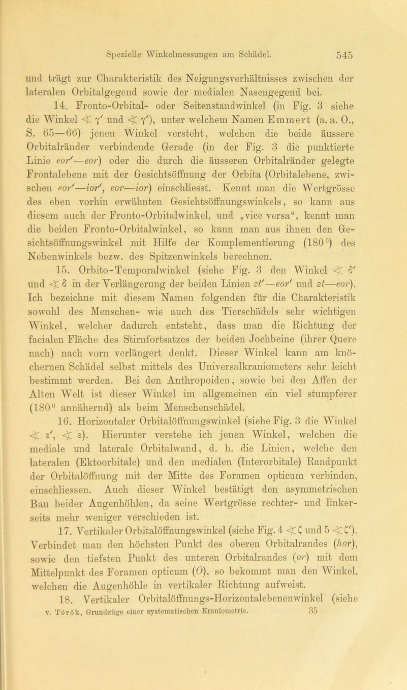 lind trägt zur Charalrteristik des Neigungsverhältnisses zwischen der lateralen Orhitalgegend sowie der medialen Nasengegend bei. 14. Fronto-Orbital- oder Seitenstandwinkel (in Fig. 3 siebe die Winkel und yOi unter welchem Namen Emmert (a. a. 0., S. 65—66) jenen Winkel versteht, welchen die beide äussere Orbitah'änder verbindende Gerade (in der Fig. 3 die punktierte Linie eor*—eor) oder die durch die äusseren Orbitah’änder gelegte Frontalebene mit der GesichtsöfFnung der Orbita (Orbitalebene, zwi- schen Po/—ior', eor—ior) einschliesst. Kennt man die Wertgrösse des eben vorhin erwähnten Gesichtsöffnungswinkels, so kann aus diesem auch der Fronto-Orbitalwinkel, und „vice versa“, kennt man die beiden Fronto-Orbitalwinkel, so kann man aus ihnen den Ge- sichtsöffnungswinkel mit Hilfe der Komplementierung (180®) des Nebenwinkels bezw. des Spitzenwinkels berechnen. 15. Orbito-Temporalwinkel (siehe Fig. 3 den Winkel 8' und 5 in der Verlängerung der beiden Linien zf—eor^ und zt—eor). Ich bezeichne mit diesem Namen folgenden für die Charakteristik sowohl des Menschen- wde auch des Tierschädels sehr wichtigen Winkel, welcher dadurch entsteht, dass man die Richtung der facialen Fläche des Stirnfortsatzes der beiden Jochbeine (ihrer Quere nach) nach vorn verlängert denkt. Dieser Winkel kann am knö- chernen Schädel selbst mittels des Universalkraniometers sehr leicht bestimmt werden. Bei den Anthropoiden, sowie bei den Affen der Alten Welt ist dieser Winkel im allgemeinen ein viel stumpferer (180® annähernd) als beim Menschenschädel. 16. Horizontaler Orbitalöffnungswinkel (siehe Fig. 3 die Winkel c). Hierunter verstehe ich jenen Winkel, welchen die mediale und laterale Orbitalwand, d. h. die Linien, welche den lateralen (Ektoorbitale) und den medialen (Interorbitale) Randpunkt der Orbitalöffnung mit der Mitte des Foramen opticum verbinden, einschliessen. Auch dieser Winkel bestätigt den asymmetrischen Bau beider Augenhöhlen, da seine Wertgrösse rechter- und linker- seits mehr weniger verschieden ist. 17. Vertikaler Orbitalöffnungswinkel (siehe Fig. 4 C und 5 <^C'). Verbindet man den höchsten Punkt des oberen Orbitalrandes (/lor), sowie den tiefsten Punkt des unteren Orbitalrandes (or) mit dem Mittelpunkt des Foramen opticum (0), so bekommt man den Winkel, welchen die Augenhöhle in vertikaler Richtung aufweist. 18. Vertikaler Orbitalöffnungs-Horizontalebenemvinkel (siehe V. Török, Grundzüge einer systematischen Kraniometrie. 35