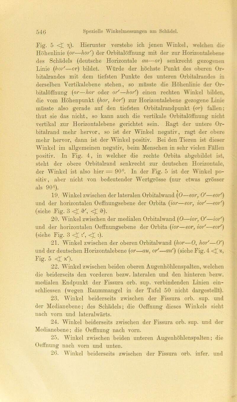 Fig. 5 Tj). Hieruntei* verstehe ich jenen Winkel, welchen die Höhenlinie (or—hör') der Orhitalöffnung mit der zur Horizontalebene des Schädels (deutsche Horizontale au—or) senkrecht gezogenen Linie (hör'—or) bildet. Würde der höchste Punkt des oberen Or- bitalrandes mit dem tiefsten Punkte des unteren Orbitalrandes in derselben Vertikalebene stehen, so müsste die Höhenlinie der Or- bitalöffnung {or—hör oder or'—hör') einen rechten Winkel bilden, die vom Höhenpunkt {hör, hör') zur Horizontalebene gezogene Linie müsste also gerade auf den tiefsten Orbitalrandpunkt (or) fallen; thut sie das nicht, so kann auch die vertikale Orbitalöffnung nicht vertikal zur Horizontalebene gerichtet sein. Ragt der untere Or- bitalrand mehr hervor, so ist der Winkel negativ, ragt der obere mehr hervor, dann ist der Winkel positiv. Bei den Tieren ist dieser Winkel im allgemeinen negativ, beim Menschen in sehr vielen Fällen positiv. In Fig. 4, in welcher die rechte Orbita abgebüdet ist, steht der obere Orbitalrand senkrecht zur deutschen Horizontale, der Winkel ist also hier = 90®. In der Fig. 5 ist der Winkel po- sitiv, aber nicht von bedeutender Wertgrösse (nur etwas grösser als 90®). 19. Winkel zwischen der lateralen Orbitalwand (0—eor, 0'—eor') und der horizontalen Oeffnungsebene der Orbita {ior—eor, ior'—eor') (siehe Fig. 3 ff', ff). 20. Winkel zwischen der medialen Orbitalwand {0—ior, 0'—ior') und der horizontalen Oeffnungsebene der Orbita {ior—eor, ior'—eor') (siehe Fig. 3 ^ t', l). 21. Winkel zwischen der oberen Orbitalwand {hör—0, ho)-'—0') und der deutschen Horizontalebene {or—au, or'—au') (siehe Fig. 4 Fig. 5 x'). 22. Winkel zwischen beiden oberen Augenhölilenspalten, welchen die beiderseits den vorderen bezw. lateralen und den hinteren bezw. medialen Endpunkt der Fissura orb. sup. verbindenden Linien eiu- schliessen (wegen Raummangel in der Tafel 50 nicht dargesteUt). 23. Winkel beiderseits zwischen der Fissura orb. sup. und der Medianebene; des Schädels; die Oeffnung dieses Winkels sieht nach vorn und lateralwärts. 24. Winkel beiderseits zwischen der Fissura orb. sup. und der Medianebene; die Oeffnung nach vorn. 25. Winkel zwischen beiden unteren Augenhöhlenspalten; die Oeffnung nach vorn und unten. 26. Winkel beiderseits zwischen der Fissura orb. infer. und