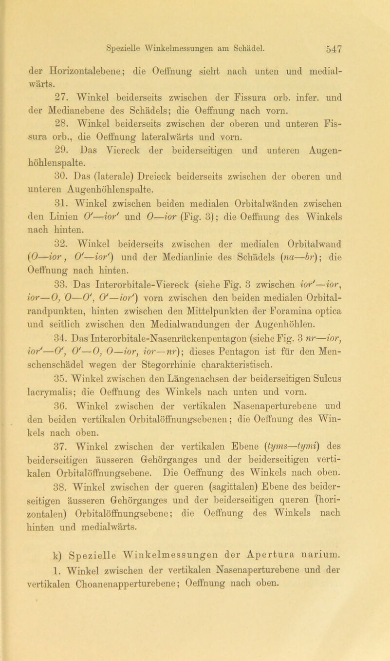 der Horizoiitalebene; die Oelfnung sieht nach unten und medial- wärts. 27. Winkel beiderseits zwischen der Fissura orb. infer. und der Medianebene des Schädels; die OetFnung nach vorn. 28. Winkel beiderseits zwischen der oberen und unteren Fis- sura orb., die OetFnung lateralwärts und vorn. 29. Das Viereck der beiderseitigen und unteren Augen- höhlenspalte. 30. Das (laterale) Dreieck beiderseits zwischen der oberen und unteren Augenhöhlenspalte. 31. Winkel zwischen beiden medialen Orbitalwänden zwischen den Linien 0'—ior' und 0—ior (Fig. 3); die OeflFnung des Winkels nach hinten. 32. Winkel beiderseits zwischen der medialen Orbitalwand {0—ior, 0'—ior') und der Medianlinie des Schädels {na—br); die OefiFnung nach hinten. 33. Das Interorbitale-Viereck (siehe Fig. 3 zwischen ior'—mr, ior—0, 0—0', 0'—ior') vorn zwischen den beiden medialen Orbital- randpunkten, hinten zwischen den Mittelpunkten der Foramina optica und seitlich zwischen den Medialwandungen der Augenhöhlen. 34. Das Interorbitale-Nasemmckenpentagon (siehe Fig. 3 nr—ior, ior'—0', 0'—0, 0—ior, ior—nr)\ dieses Pentagon ist für den Men- schenschädel wegen der Stegorrhinie charakteristisch. 35. Winkel zwischen den Längenachsen der beiderseitigen Sulcus lacrymalis; die OetFnung des Winkels nach unten und vorn. 36. Winkel zwischen der vertikalen Nasenapertur ebene und den beiden vertikalen Orbitalöffnungsebenen; die Oeffnung des Win- kels nach oben. 37. Winkel zwischen der vertikalen Ebene {tyms—tymi) des beiderseitigen äusseren Gehörganges und der beiderseitigen verti- kalen Orbitalöffnungsebene. Die Oeffnung des Winkels nach oben. 38. Winkel zwischen der queren (sagittalen) Ebene des beider- seitigen äusseren Gehörganges und der beiderseitigen queren (hori- zontalen) Orbitalöffhungsebene; die Oeffnung des Winkels nach hinten und medialwärts. k) Spezielle Winkelmessungen der Apertura narium. 1. Winkel zwischen der vertikalen Nasenaperturebene und der vertikalen Choanenapperturebene; Oeffnung nach oben.