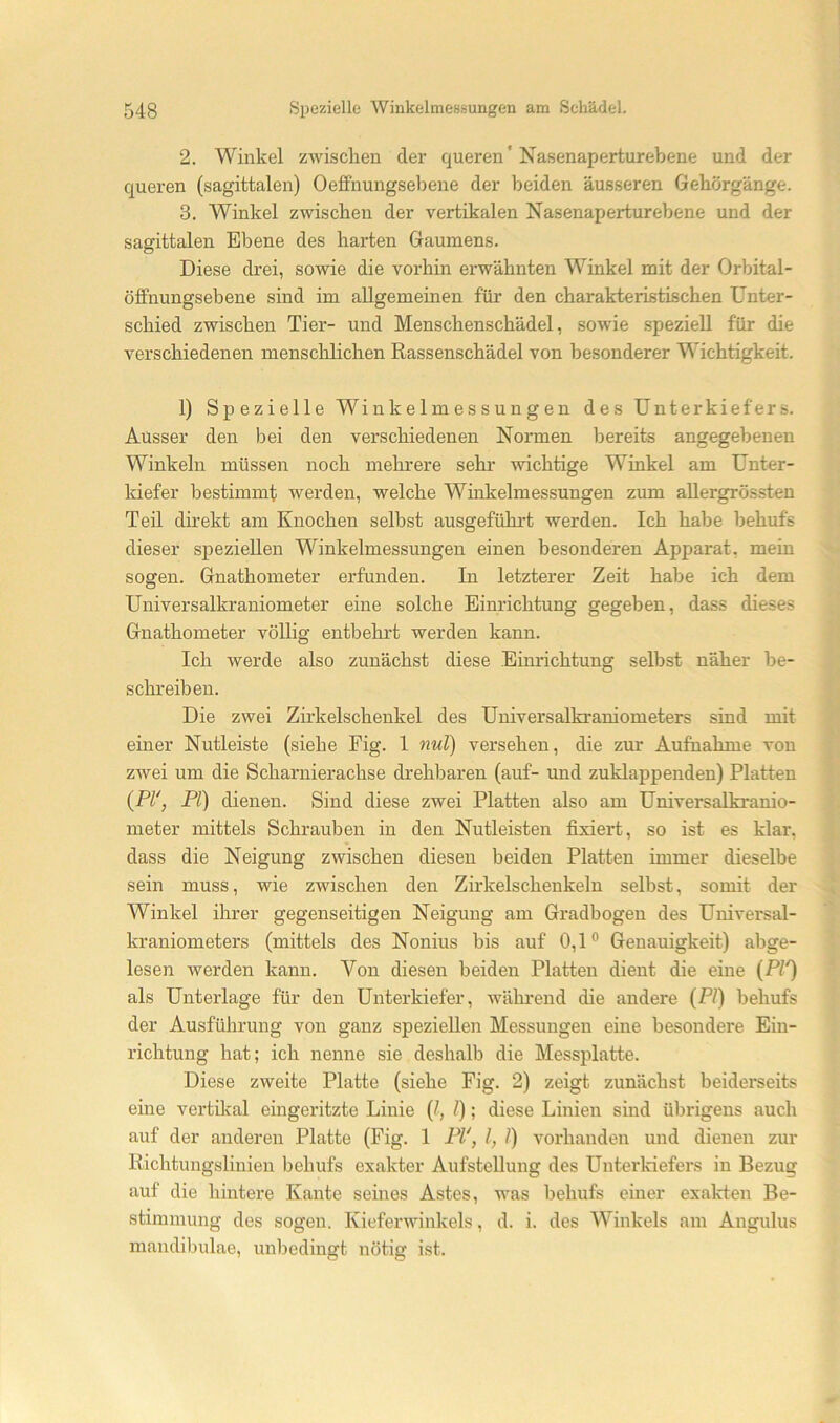 2. Winkel zwischen der queren' Nasenaperturebene und der queren (sagittalen) Oeffnungseljene der beiden äusseren Gehörgänge. 3. Winkel zwischen der vertikalen Nasenaperturebene und der sagittalen Ebene des harten Gaumens. Diese drei, sowie die vorhin erwähnten Winkel mit der Orbital- ölfnungsebene sind im allgemeinen für den charakteristischen Unter- schied zwischen Tier- und Menschenschädel, sowie speziell für die verschiedenen menschlichen Rassenschädel von besonderer Wichtigkeit. 1) Spezielle Winkelmessungen des Unterkiefers. Ausser den bei den verschiedenen Normen bereits angegebenen Winkeln müssen noch mehrere sehr wichtige Winkel am Unter- kiefer bestimmt werden, welche Winkelmessungen zum allergrössten Ten direkt am Knochen selbst ausgeführt werden. Ich habe behufs dieser speziellen Winkelmessungen einen besonderen Apparat, mein sogen. Gnathometer erfunden. In letzterer Zeit habe ich dem Universalkraniometer eine solche Einrichtung gegeben, dass dieses Gnathometer völlig entbehrt werden kann. Ich werde also zunächst diese Einrichtung selbst näher be- schreiben. Die zwei Zirkelschenkel des Universalkraniometers sind mit einer Nutleiste (siehe Fig. 1 nul) versehen, die zur Aufnahme von zwei um die Scharnierachse drehbaren (auf- und zuklappenden) Platten {PV, PI) dienen. Sind diese zwei Platten also am Universalkranio- meter mittels Schrauben in den Nutleisten fixiert, so ist es klar, dass die Neigung zwischen diesen beiden Platten immer dieselbe sein muss, wie zwischen den Zirkelschenkeln selbst, somit der Winkel ihrer gegenseitigen Neigung am Gradbogen des Universal- kraniometers (mittels des Nonius bis auf 0,1® Genauigkeit) abge- lesen werden kann. Von diesen beiden Platten dient die eine {PI') als Unterlage für den Unterkiefer, während die andere (PI) behufs der Ausführung von ganz speziellen Messungen eine besondere Ein- richtung hat; ich nenne sie deshalb die Messplatte. Diese zweite Platte (siehe Fig. 2) zeigt zunächst beiderseits eine vertikal eingeritzte Linie (^, /); diese Linien sind übrigens auch auf der anderen Platte (Fig. 1 PI', l, 1) vorhanden und dienen zur Richtungslinien behufs exakter Aufstellung des Unterldefers in Bezug auf die hintere Kante seines Astes, was behufs einer exakten Be- stimmung des sogen. Kieferwinkels, d. i. des Winkels am Angulus mandibulae, unbedingt nötig ist.