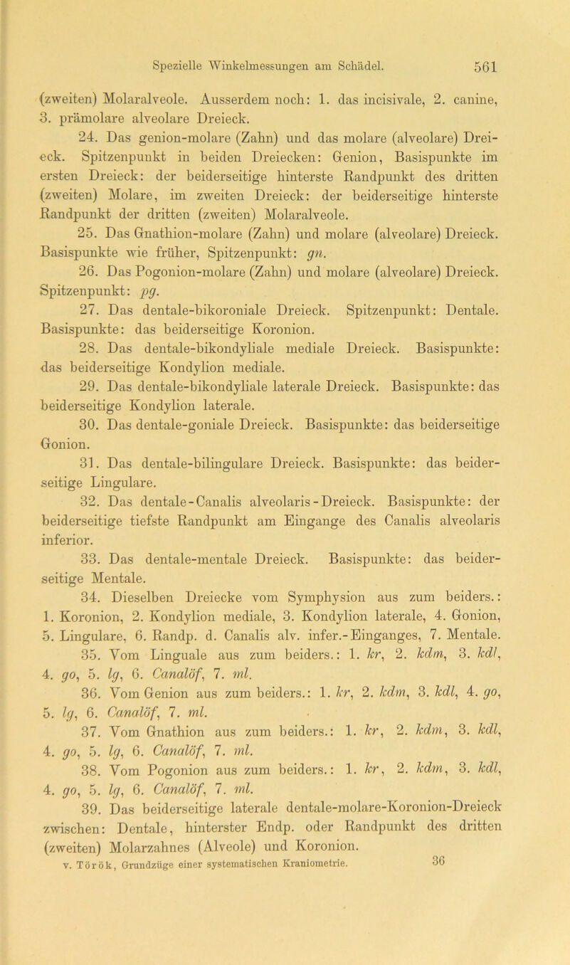 (zweiten) Molaralveole. Ausserdem nocli: 1. das incisivale, 2. canine, 3. prämolare alveolare Dreieck. 24. Das genion-molare (Zahn) und das molare (alveolare) Drei- eck. Spitzenpuukt in beiden Dreiecken: Grenion, Basispunkte im ersten Dreieck: der beiderseitige hinterste Randpunkt des dritten (zweiten) Molare, im zweiten Dreieck: der beiderseitige hinterste Randpunkt der dritten (zweiten) Molaralveole. 25. Das Gnatbion-molare (Zahn) und molare (alveolare) Dreieck. Basispunkte wie früher, Spitzenpunkt: gn. 26. Das Pogonion-molare (Zahn) und molare (alveolare) Dreieck. Spitzenpunkt: pg. 27. Das dentale-hikoroniale Dreieck. Spitzenpunkt: Dentale. Basispunkte: das beiderseitige Koronion. 28. Das dentale-bikondyliale mediale Dreieck. Basispunkte: das beiderseitige Kondylion mediale. 29. Das dentale-bikondyliale laterale Dreieck. Basispunkte: das beiderseitige Kondylion laterale. 30. Das dentale-goniale Dreieck. Basispunkte: das beiderseitige Gonion. 31. Das dentale-bilingulare Dreieck. Basispunkte: das beider- seitige Lingulare. 32. Das dentale-Canalis alveolaris - Dreieck. Basispunkte: der beiderseitige tiefste Randpunkt am Eingänge des Canalis alveolaris inferior. 33. Das dentale-mentale Dreieck. Basispunkte: das beider- seitige Mentale. 34. Dieselben Dreiecke vom Sympbysion aus zum beiders.: 1. Koronion, 2. Kondylion mediale, 3. Kondylion laterale, 4. Gonion, 5. Lingulare, 6. Randp. d. Canalis alv. infer.-Einganges, 7. Mentale. 35. Vom Linguale aus zum beiders.: 1. h\ 2. kdm^ 3. 4. go, 5. Ig^ 6. Canalöf, 7. ml. 36. Vom Genion aus zum beiders.: 1. At, 2. Mm, 3. M^, 4. go., 5. Up 6. Canalöf, 7. ml. 37. Vom Gnathion aus zum beiders.: 1. M, 2. Mm, 3. MZ, 4. go, 5. lg, 6. Canalöf, 7. ml. 38. Vom Pogonion aus zum beiders.: 1. kr, 2. Mm, 3. kdl, 4. go, 5. lg, 6. Canalöf, 7. ml. 39. Das beiderseitige laterale dentale-molare-Koronion-Dreieck zwischen: Dentale, hinterster Endp. oder Randpunkt des dritten (zweiten) Molarzahnes (Alveole) und Koronion. V. Török, Grundzüge einer systematischen Kranioraetrie. 36