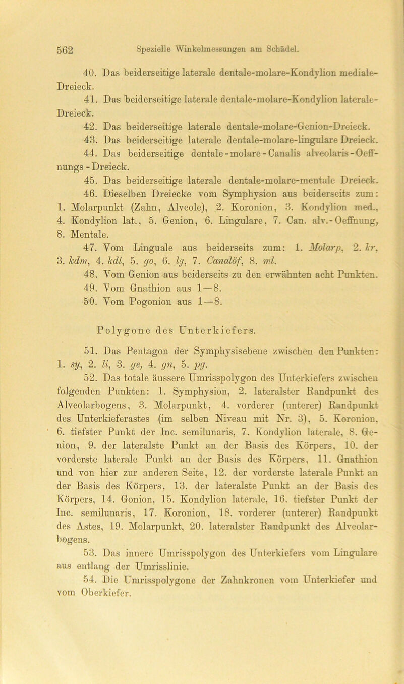 40. Das beiderseitige laterale dentale-molare-Kondylion mediale- Dreieck. 41. Das beiderseitige laterale dentale-molare-Kondylion laterale- Dreieck. 42. Das beiderseitige laterale dentale-molare-Genion-Dreieck. 43. Das beiderseitige laterale dentale-molare-lingulare Dreieck. 44. Das beiderseitige dentale - molare - Canalis alveolarLs-Oeff- nungs - Dreieck. 45. Das beiderseitige laterale dentale-molare-mentale Dreieck. 46. Dieselben Dreiecke vom Sympbysion aus beiderseits zum: 1. Molarpunkt (Zahn, Alveole), 2. Koronion, 3. Kondylion med., 4. Kondylion lat., 5. Genion, 6. Lingulare, 7. Can. alv.-Oeffiiung, 8. Mentale. 47. Vom Linguale aus beiderseits zum: 1. Molarp, 2. Ir, 3. kdm, 4. kdl, 5. go, 6. lg, 7. Canalöf, 8. ml. 48. Vom Genion aus beiderseits zu den erwähnten acht Punkten. 49. Vom Gnathion aus 1 — 8. 50. Vom Pogonion aus 1—8. Polygone des Unterkiefers. 51. Das Pentagon der Symphysisebene zwischen denPimkten: 1. sg, 2. li, 3. ge, 4. gn, 5. p>9- 52. Das totale äussere Umrisspolygon des Unterkiefers zwischen folgenden Punkten: 1. Symphysion, 2. lateralster ßandpunkt des Alveolarbogens, 3. Molarpunkt, 4, vorderer (unterer) Randpunkt des Unterkieferastes (im selben Niveau mit Nr. 3), 5. Koronion, ' 6. tiefster Punkt der Inc. semilunaris, 7. Kondylion laterale, 8. Ge- nion, 9. der lateralste Punkt an der Basis des Körpers, 10. der vorderste laterale Punkt an der Basis des Körpers, 11. Gnathion und von hier zur anderen Seite, 12. der vorderste laterale Punkt an der Basis des Körpers, 13. der lateralste Punkt an der Basis des Körpers, 14. Gonion, 15. Kondylion laterale, 16. tiefster Punkt der Inc. semilunaris, 17. Koronion, 18. vorderer (unterer) Randpunkt des Astes, 19. Molarpunkt, 20. lateralster Randpunkt des Alveolar- bogens. 53. Das innere Umrisspolygon des Unterkiefers vom Lingulare aus entlang der Umiüsslinie. 54. Die Umrisspolygone der Zahnkronen vom Unterkiefer und vom Oberkiefer.