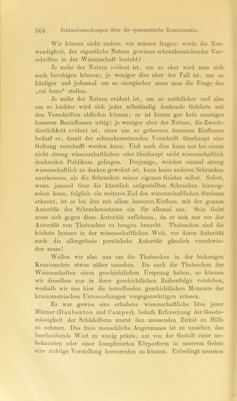 Wir können nicht anders, wir müssen fragen; worin die Not- wendigkeit, der eigentliche Nutzen gewisser schrankenziehender Vor- schriften in der Wissenschaft besteht? Je mehr der Nutzen evident ist, um so eher wird man sich auch beruhigen können; je weniger dies aber der Fall Ist, um so häufiger und jedesmal um so energischer muss man die Frage des „cui bono“ stellen. Je mehr der Nutzen evident ist, um so natürlicher und also um so leichter wird sich jeder selbständig denkende Gelehrte mit den Vorschriften abfinden können; es ist hierzu gar kein sonstiges äusseres Beeinflussen nötig; je weniger aber der Nutzen, die Zweck- dienlichkeit evident ist, eines um so grösseren äusseren Einflusses bedarf es, damit der schrankensetzenden Vorschrift überhaupt eine Geltung verschafft werden kann. Und auch dies kann nur hei einem nicht streng wissenschaftlichen oder überhaupt nicht wissenschaftlich denkenden Publikum gelingen. Derjenige, welcher einmal streng wissenschaftlich zu denken gewohnt ist, kann keine anderen Schranken anerkennen, als die Schranken seines eigenen Geistes selbst. Sofort, wenn jemand über die künstlich aufgestellten Schranken hinweg- sehen kann, folghch ein weiteres Ziel des wissenschaftlichen Strebens erkennt, ist es bei ihm mit allem äusseren Einfluss, mit der ganzen Autorität des Schrankensetzens ein für allemal aus. Sein Geist muss sich gegen diese Autorität auf lehnen, da er sich nur vor der Autorität von Thatsachen zu beugen braucht. Thatsachen sind die höchste Instanz in der wissenschafthchen Welt, vor deren Autorität auch die allergrösste persönhche Autorität gänzlich verschwin- den muss! Wollen wir also uns um die Thatsachen in der bisherigen Kraniometrie etwas näher umsehen. Da auch die Thatsachen der Wissenschaften einen geschichtlichen Ursprung haben, so können wir dieselben nur in ihrer geschichtlichen Reihenfolge verstehen, weshalb wir uns hier die betreffenden geschichtlichen Momente der kraniometrischen Untei-suchungen vergegenwärtigen müssen. Es war gewiss eine erhabene wissenschaftliche Idee jener Männer (Daubenton und Camper), behufs Erforschung der Gesetz- mässigkeit der Schädelform zuerst den messenden Zirkel zu Hilfe zu nehmen. Das freie menschliche Augenmaass ist zu unsicher, das beschreibende Wort zu Avenig präzis, um von der Gestalt einer un- bekannten oder einer komplizierten Körperform in unserem Geiste eine richtige Vorstellung hervorrufen zu können. Unbedingt mussten