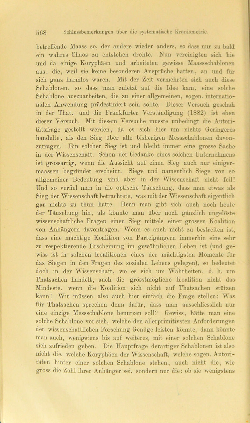 betreffende Maass so, der andere wieder anders, so dass nur zu bald ein wahres Chaos zu entstehen drohte. Nun vereinigten sich hie und da einige Koryphäen und arbeiteten gewisse Maassschablonen aus, die, weil sie keine besonderen Ansprüche hatten, an und für sich ganz harmlos Avaren. Mit der Zeit vermehrten sich auch diese Schablonen, so dass man zuletzt auf die Idee kam, eine solche Schablone auszuarbeiten, die zu einer allgemeinen, sogen, internatio- nalen Anwendung prädestiniert sein sollte. Dieser Versuch geschah in der That, und die Frankfurter Verständigung (1882) ist eben dieser Versuch. Mit diesem Versuche musste unbedingt die Autori- tätsfrage gestellt werden, da es sich hier um nichts Geringeres handelte, als den Sieg über alle bisherigen Messschablonen davon- zutragen. Ein solcher Sieg ist und bleibt immer eine grosse Sache in der Wissenschaft. Schon der Gedanke eines solchen Unternehmens ist grossartig, wenn die Aussicht auf einen Sieg auch nur einiger- maassen begründet erscheint. Siege und namentlich Siege von so allgemeiner Bedeutung sind aber in der Wissenschaft nicht feill Und so verfiel man in die optische Täuschung, dass man etwas als Sieg der Wissenschaft betrachtete, was mit der Wissenschaft eigentlich gar nichts zu thun hatte. Denn man gibt sich auch noch heute der Täuschung hin, als könnte man über noch gänzlich ungelöste wissenschaftliche Fragen einen Sieg mittels einer grossen Koalition von Anhängern davontragen. Wenn es auch nicht zu bestreiten ist, dass eine mächtige Koalition von Parteigängern immerhin eine sehr zu respektierende Erscheinung im gewöhnlichen Leben ist (und ge- wiss ist in solchen Koalitionen eines der mächtigsten Momente für das Siegen in den Fragen des sozialen Lebens gelegen), so bedeutet doch in der Wissenschaft, wo es sich um Wahrheiten, d. h. um Thatsachen handelt, auch die grösstmögliche Koalition nicht das Mindeste, wenn die Koalition sich nicht auf Thatsachen stützen kann! Wir müssen also auch hier einfach die Frage stellen: Was für Thatsachen sprechen denn dafür, dass man ausschliesslich nur eine einzige Messschablone benutzen soll? Gewiss, hätte man eine solche Schablone vor sich, welche den allerprimitivsten Anforderungen der wissenschaftlichen Forschung Genüge leisten könnte, dann könnte man auch, wenigstens bis auf weiteres^ mit einer solchen Schablone sich zufrieden geben. Die Hauptfrage derartiger Schablonen ist alsa nicht die, welche Koryphäen der Wissenschaft, welche sogen. Autori- täten hinter einer solchen Schablone stehen, auch nicht die, wie gross die Zahl ihrer Anhänger sei, sondern nur die: ob sie wenigstens