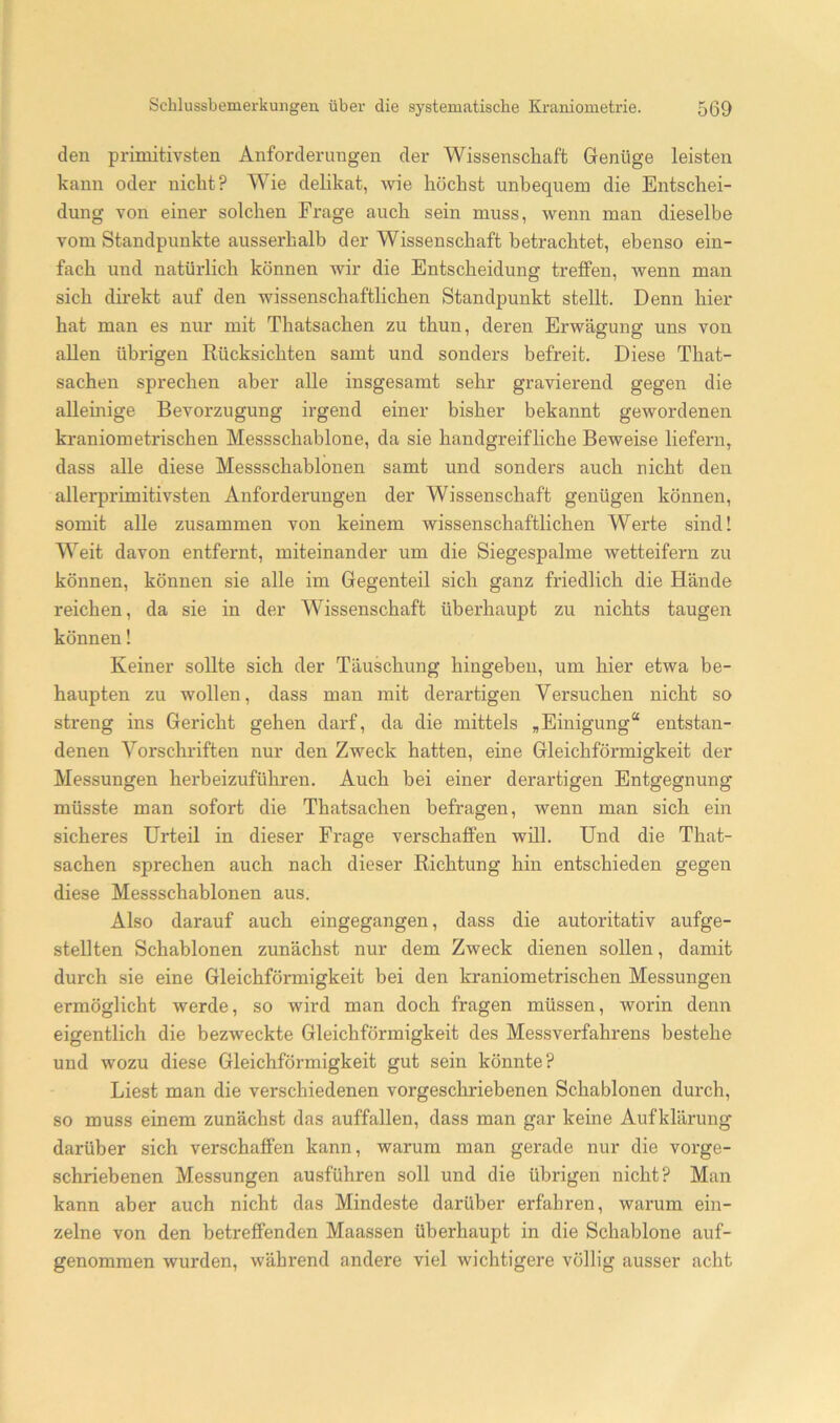 den primitivsten Anforderungen der Wissenschaft Genüge leisten kann oder nicht? Wie delikat, wie höchst unbequem die Entschei- dung von einer solchen Frage auch sein muss, wenn man dieselbe vom Standpunkte ausserhalb der Wissenschaft betrachtet, ebenso ein- fach und natürlich können wir die Entscheidung tx*elfen, wenn man sich direkt auf den wissenschaftlichen Standpunkt stellt. Denn hier hat man es nur mit Thatsachen zu thun, deren Erwägung uns von allen übi'igen Rücksichten samt und sonders befreit. Diese That- sachen sprechen aber alle insgesamt sehr gravierend gegen die alleinige Bevorzugung irgend einer bisher bekannt gewordenen kraniometrischen Messschablone, da sie handgreifliche Beweise liefern, dass alle diese Messschablonen samt und sonders auch nicht den allerprimitivsten Anforderungen der Wissenschaft genügen können, somit alle zusammen von keinem wissenschaftlichen Werte sind! Weit davon entfernt, miteinander um die Siegespalme wetteifern zu können, können sie alle im Gegenteil sich ganz friedlich die Hände reichen, da sie in der Wissenschaft überhaupt zu nichts taugen können! Keiner sollte sich der Täuschung hingeben, um hier etwa be- haupten zu wollen, dass man mit derartigen Versuchen nicht so streng ins Gericht gehen darf, da die mittels „Einigung“ entstan- denen Vorschriften nur den Zweck hatten, eine Gleichförmigkeit der Messungen herbeizuführen. Auch bei einer derartigen Entgegnung müsste man sofort die Thatsachen befragen, wenn man sich ein sicheres Urteil in dieser Frage verschaffen will. Und die That- sachen sprechen auch nach dieser Richtung hin entschieden gegen diese Messschablonen aus. Also darauf auch eingegangen, dass die autoritativ aufge- stellten Schablonen zunächst nur dem Zweck dienen sollen, damit durch sie eine Gleichförmigkeit bei den kraniometrischen Messungen ermöglicht werde, so wird man doch fragen müssen, worin denn eigentlich die bezweckte Gleichförmigkeit des Messverfahrens bestehe und wozu diese Gleichförmigkeit gut sein könnte? Liest man die verschiedenen vorgeschriebenen Schablonen durch, so muss einem zunächst das auffallen, dass man gar keine Aufklärung darüber sich verschaffen kann, warum man gerade nur die vorge- schriebenen Messungen ausführen soll und die übrigen nicht? Man kann aber auch nicht das Mindeste darüber erfahren, warum ein- zelne von den betreffenden Maassen überhaupt in die Schablone auf- genommen wurden, während andere viel wichtigere völlig ausser acht