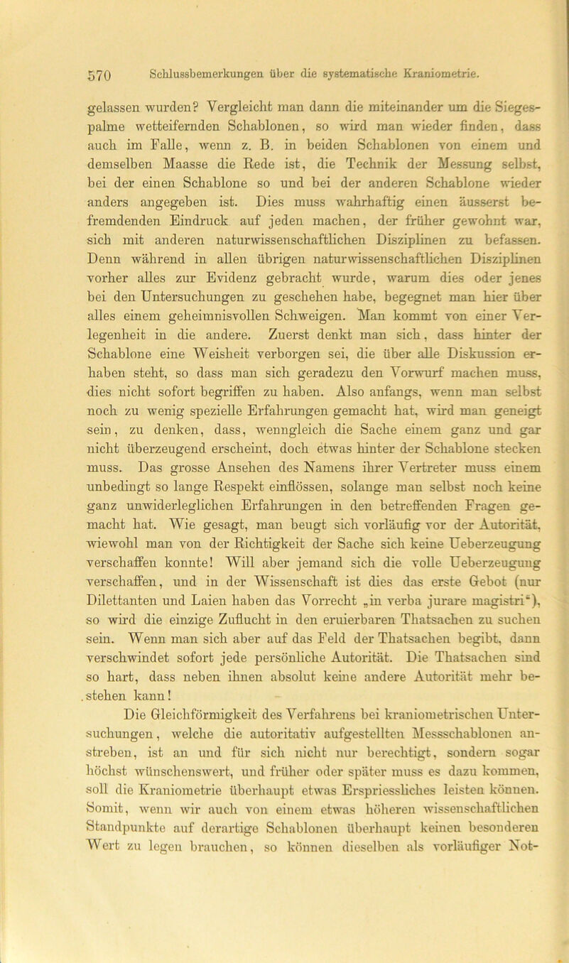 gelassen wurden? Vergleicht man dann die miteinander um die Sieges- palme wetteifernden Schablonen, so wird man wieder finden, dass auch im Falle, wenn z. B. in beiden Schablonen von einem und demselben Maasse die Rede ist, die Technik der Messung selbst, bei der einen Schablone so und bei der anderen Schablone wieder anders angegeben ist. Dies muss wahrhaftig einen äusserst be- fremdenden Eindruck auf jeden machen, der früher gewohnt war, sich mit anderen naturwissenschafthchen Disziplinen zu befassen. Denn während in allen übrigen naturwissenschaftlichen Disziplinen vorher alles zur Evidenz gebracht wurde, warum dies oder jenes bei den Untersuchungen zu geschehen habe, begegnet man hier über alles einem geheimnisvollen Schweigen. Man kommt von einer Ver- legenheit in die andere. Zuerst denkt man sich, dass hinter der Schablone eine Weisheit verborgen sei, die über alle Diskussion er- haben steht, so dass man sich geradezu den Vorwurf machen muss, dies nicht sofort begriffen zu haben. Also anfangs, wenn man selbst noch zu wenig spezielle Erfahrungen gemacht hat, wird man geneigt sem, zu denken, dass, wenngleich die Sache einem ganz und gar nicht überzeugend erscheint, doch etwas hinter der Schablone stecken muss. Das grosse Ansehen des Namens ihrer Vertreter muss einem unbedingt so lange Respekt einflössen, solange man selbst noch keine ganz unwiderleglichen Erfahrungen in den betreffenden Fragen ge- macht hat. Wie gesagt, man beugt sich vorläufig vor der Autorität, wiewohl man von der Richtigkeit der Sache sich keine Ueberzeugung verschaffen konnte! Will aber jemand sich die volle Ueberzeugung verschaffen, und in der Wissenschaft ist dies das erste Gebot (nur Dilettanten und Laien haben das Vorrecht „in verba jurare magistri“), so wird die einzige Zuflucht in den eruierbaren Thatsachen zu suchen sein. Wenn man sich aber auf das Feld der Thatsachen begibt, dann verschwindet sofort jede persönhche Autorität. Die Thatsachen sind so hart, dass neben ihnen absolut keine andere Autorität mehr be- . stehen kann! Die Gleichförmigkeit des Verfahrens bei kraniometrischen Unter- suchungen, welche die autoritativ aufgestellten Messschablonen an- streben, ist an und für sich nicht nur berechtigt, sondern sogar höchst wünschenswert, und früher oder später muss es dazu kommen, soll die Kraniometrie überhaupt etwas Erspriessliches leisten können. Somit, wenn wir auch von einem etwas höheren wissenschaftlichen Standpunkte auf derartige Schablonen überhaupt keinen besonderen Wert zu legen brauchen, so können dieselben als vorläufiger Not-
