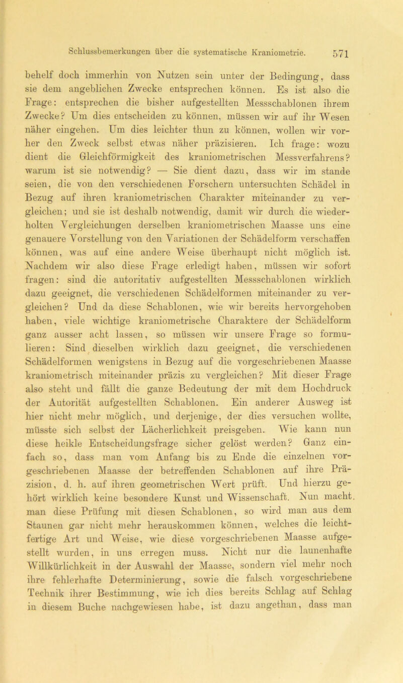 behelf doch immerhin von Nutzen sein unter der Bedingung, dass sie dem angeblichen Zwecke entsprechen können. Es ist also die Frage; entsprechen die bisher aufgestellten Messschablonen ihrem Zwecke? Um dies entscheiden zu können, müssen wir auf ihr Wesen näher eingehen. Um dies leichter thun zu können, wollen wir vor- her den Zweck selbst etwas näher präzisieren. Ich frage: wozu dient die Gleichförmigkeit des kraniometrischen Messverfahrens? warum ist sie notwendig? — Sie dient dazu, dass wir im stände seien, die von den verschiedenen Forschern untersuchten Schädel in Bezug auf ihren kraniometrischen Charakter miteinander zu ver- gleichen ; und sie ist deshalb notwendig, damit wir durch die wieder- holten Vergleichungen derselben kraniometrischen Maasse uns eine genauere Vorstellung von den Variationen der Schädelform verschaffen können, was auf eine andere Weise überhaupt nicht möglich ist. Nachdem wir also diese Frage erledigt haben, müssen wir sofort fragen: sind die autoritativ aufgestellten Messschablonen wirklich dazu geeignet, die verschiedenen Schädelformen miteinander zu ver- gleichen? Und da diese Schablonen, wie wir bereits hervorgehoben haben, viele wichtige kraniometrische Charaktere der Schädelform ganz ausser acht lassen, so müssen wir unsere Frage so formu- lieren : Sind ^ dieselben wirklich dazu geeignet, die verschiedenen Schädelformen wenigstens in Bezug auf die vorgeschriebenen Maasse kraniometrisch miteinander präzis zu vergleichen? Mit dieser Frage also steht und fällt die ganze Bedeutung der mit dem Hochdruck der Autorität aufgestellten Schablonen. Ein anderer Ausweg ist hier nicht mehr möghch, und derjenige, der dies versuchen woUte, müsste sich selbst der Lächerlichkeit preisgeben. Wie kann nun diese heikle Entscheidungsfrage sicher gelöst werden? Ganz ein- fach so, dass man vom Anfang bis zu Ende die einzelnen vor- geschriebenen Maasse der betreffenden Schablonen auf ihre Prä- zision, d. h. auf ihren geometrischen Wert prüft. Und hierzu ge- hört wirklich keine besondere Kunst und Wissenschaft. Nun macht, man diese Prüfung mit diesen Schablonen, so wh’d man aus dem Staunen gar nicht mehr herauskommen können, welches die leicht- fertige Art und Weise, wie diese vorgeschinebenen Maasse aufge- stellt wurden, in uns erregen muss. Nicht nur die launenhafte Willkürlichkeit in der Auswahl der Maasse, sondern viel mehr noch ihre fehlex’hafte Determinierung, sowie die falsch vorgeschriebene Technik ihrer Bestimmung, wie ich dies bereits Schlag auf Schlag in diesem Buche nachgewiesen habe, ist dazu angethan, dass man