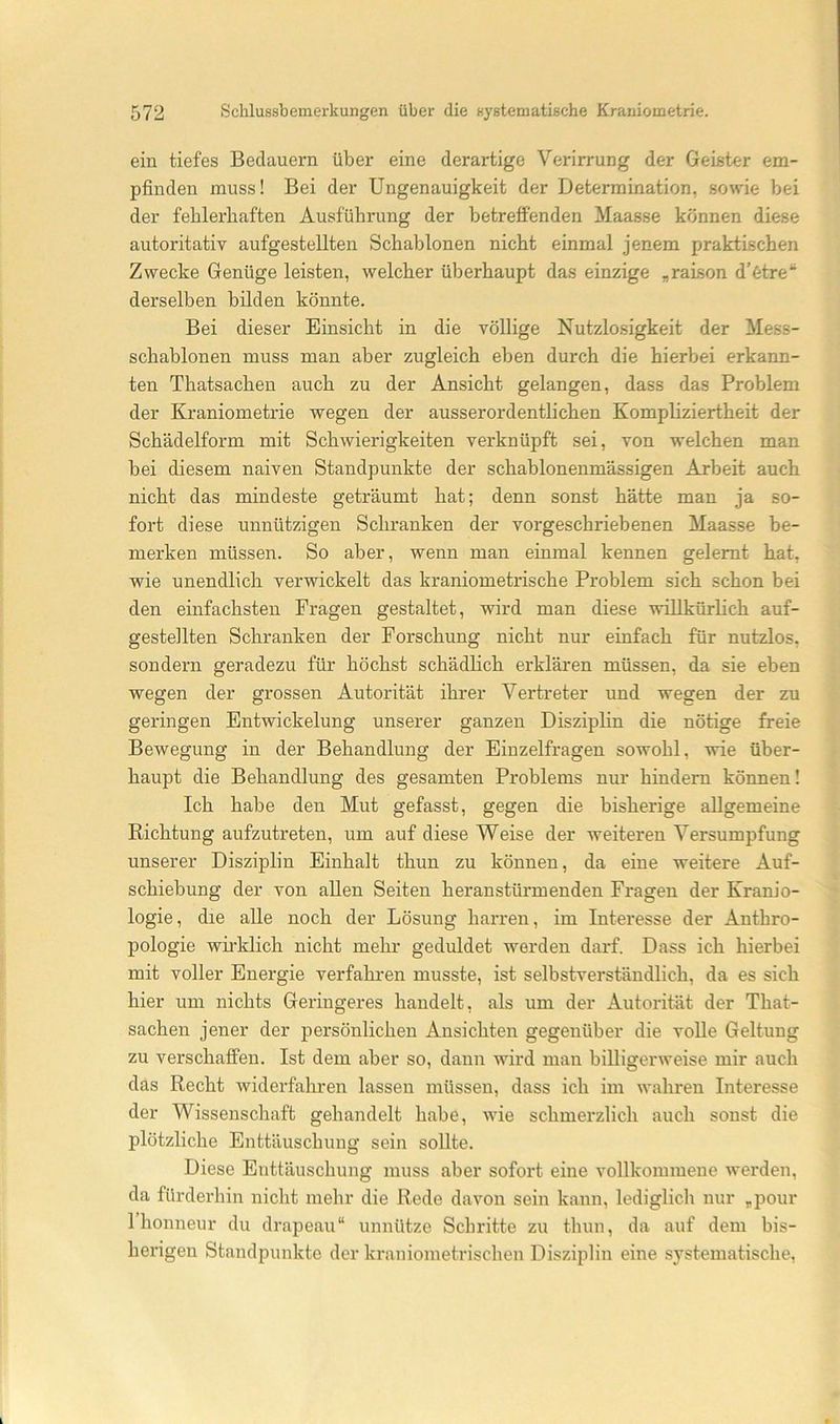 ein tiefes Bedauern über eine derartige Verirrung der Geister em- pfinden muss! Bei der Ungenauigkeit der Determination, sowie bei der fehlerhaften Ausführung der betreffenden Maasse können diese autoritativ aufgestellten Schablonen nicht einmal jenem praktischen Zwecke Genüge leisten, welcher überhaupt das einzige „raison d’6tre“ derselben bilden könnte. Bei dieser Einsicht in die völlige Nutzlosigkeit der Mess- schablonen muss man aber zugleich eben durch die hierbei erkann- ten Thatsachen auch zu der Ansicht gelangen, dass das Problem der Kraniometrie wegen der ausserordentlichen Kompliziertheit der Schädelform mit Schwierigkeiten verknüpft sei, von welchen man bei diesem naiven Standpunkte der schablonenmässigen Arbeit auch nicht das mindeste geträumt hat; denn sonst hätte man ja so- fort diese unnützigen Schranken der vorgeschriebenen Maasse be- merken müssen. So aber, wenn man einmal kennen gelernt hat, wie unendlich verwickelt das kraniometrische Problem sich schon bei den einfachsten Fragen gestaltet, wird man diese willkürlich auf- gestellten Schranken der Forschung nicht nur einfach für nutzlos, sondern geradezu für höchst schädlich erklären müssen, da sie eben wegen der grossen Autorität ihrer Vertreter und wegen der zu geringen Entwickelung unserer ganzen Disziplin die nötige freie Bewegung in der Behandlung der Einzelfragen sowohl, wie über- haupt die Behandlung des gesamten Problems nur hindern können! Ich habe den Mut gefasst, gegen die bisherige allgemeine Richtung aufzutreten, um auf diese Weise der weiteren Versumpfung unserer Diszij)lin Einhalt thun zu können, da eine weitere Auf- schiebung der von allen Seiten heranstürmenden Fragen der Kranio- logie, die alle noch der Lösung harren, im Interesse der Anthro- pologie wh’klich nicht mehr geduldet werden darf. Dass ich hierbei mit voller Energie verfahren musste, ist selbstverständlich, da es sich hier um nichts Geringeres handelt, als um der Autorität der That- sachen jener der j)ersönlichen Ansichten gegenüber die voUe Geltung zu verschaffen. Ist dem aber so, dann wird man billigerweise mir auch das Recht widerfahren lassen müssen, dass ich im wahren Interesse der Wissenschaft gehandelt habe, wie schmerzlich auch sonst die plötzliche Enttäuschung sein sollte. Diese Enttäuschung muss aber sofort eine vollkommene werden, da fürderhin nicht mehr die Rede davon sein kann, lediglich nur „pour 1 honneur du drapeau“ unnütze Schritte zu thun, da auf dem bis- herigen Standpunkte der kraniometrischen Disziplin eine systematische.