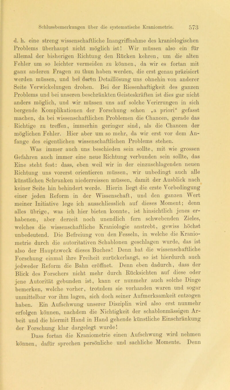(1. b. eine streng Avissenschaftliclie InangrifiFnabme des kraniologiscben Problems überhaupt nicht möglich ist! Wir müssen also ein für allemal der bisherigen Richtung den Rücken kehren, um die alten Fehler um so leichter vermeiden zu können, da wir es fortan mit ganz anderen Fragen zu thun haben werden, die erst genau präzisiert werden müssen, und bei derfen Detaillösung uns ohnehin von anderer Seite Verwickelungen drohen. Bei der Riesenhaftigkeit des ganzen Problems und bei unseren beschränkten Geisteskräften ist dies gar nicht anders möglich, und wir müssen uns auf solche Verirrungen in sich bergende Komplikationen der Forschung schon „a priori“ gefasst machen, da bei wissenschaftlichen Problemen die Chancen, gerade das Richtige zu treffen, immerhin geringer sind, als die Chancen der möglichen Fehler. Hier aber um so mehr, da wir erst vor dem An- fänge des eigentlichen wissenschaftlichen Problems stehen. Was immer auch uns beschieden sein sollte, mit wie grossen Gefahren auch immer eine neue Richtung verbunden sein sollte, das Eine steht fest: dass, eben weil wir in der einzuschlagenden neuen Richtung uns vorerst orientieren müssen, wir unbedingt auch alle künstlichen Schranken niederreissen müssen, damit der Ausblick nach keiner Seite hin behindert werde. Hierin liegt die erste Vorbedingung einer jeden Reform in der Wissenschaft, und den ganzen Wert meiner Initiative lege ich ausschliesslich auf dieses Moment; denn alles übrige, was ich hier bieten konnte, ist hinsichtlich jenes er- habenen, aber derzeit noch unendlich fern schwebenden Zieles, welches die wissenschaftliche Kraniologie anstrebt, gewiss höchst unbedeutend. Die Befreiung von den Fesseln, in welche die Kranio- metrie durch die autoritativen Schablonen geschlagen wurde, das ist also der Hauptzweck dieses Buches! Denn hat die wissenschaftliche Forschung einmal ihre Freiheit zurückerlangt, so ist hierdurch auch jedweder Reform die Bahn eröffnet. Denn eben dadurch, dass der Blick des Forschers nicht mehr durch Rücksichten auf diese oder jene Autorität gebunden ist, kann er nunmehr auch solche Dinge bemerken, welche vorher, trotzdem sie vorhanden waren und sogar unmittelbar vor ihm lagen, sich doch seiner Aufmerksamkeit entzogen haben. Ein Aufschwung unserer Disziplin wird also erst nunmehr erfolgen können, nachdem die Nichtigkeit der schablonmässigen Ar- beit und die hiermit Hand in Hand gehende künstliche Einschränkung der Forschung klar dargelegt wurde! Dass fortan die Kraniometrie einen Aufschwung wird nehmen können, dafür sprechen persönliche und sachliche Momente. Denn