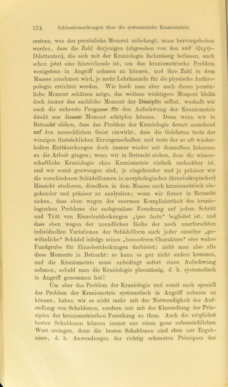 erstens, was das persönliche Moment anbelangt, muss hervorgehoben werden, dass die Zahl derjenigen (abgesehen von den '/.att’ £co/y)v- Dilettanten), die sich mit der Kraniologie fachmässig befassen, auch schon jetzt eine hinreichende ist, um das kraniometrische Problem wenigstens in Angriff nehmen zu können, und ihre Zahl in dem Maasse zunehmen wird, je mehr Lehrkanzeln für die physische Anthro- pologie errichtet werden. Wie hoch man aber auch dieses persön- liche Moment schätzen möge, das weitaus wichtigere Mornent bleibt doch immer das sachliche Moment der Disziplin selbst, weshalb wir auch die sicherste Prognose für den Aufschwung der Kraniometrie dh’ekt aus diesem Moment schöpfen können. Denn wenn wir in Betracht ziehen, dass das Problem der Biraniologie derart anziehend auf den menschlichen Geist ein wirkt, dass die Gelehrten trotz der winzigen thatsächlichen Errungenschaften und trotz der so oft wieder- holten Enttäuschungen doch immer wieder mit demselben Interesse an die Arbeit gingen; wenn wir in Betracht ziehen, dass die wissen- schaftliche Kraniologie ohne Kraniometrie einfach undenkbar ist, und wir somit gezwungen sind, je eingehender und je präziser wir die verschiedenen Schädelformen in morphologischer (kranioskopischer) Hinsicht studieren, dieselben in dem Maasse auch kraniometrisch ein- gehender und präziser zu analysiren; wenn wir ferner in Betracht ziehen, dass eben wegen der enormen Kompliziertheit des kranio- logischen Problems die sachgemässe Forschung auf jedem Schritt und Tritt von Einzelentdeckungen „ipso facto“ begleitet ist, und dass eben wegen der unendlichen Reihe der noch unerforschten individuellen Variationen der Schädelform auch jeder einzelne ,ge- wöhnliche“ Schädel infolge seines ,besonderen Charakters“ eine wahre Fundgrube für Einzelentdeckungen darbietet; zieht man also alle diese Momente in Betracht: so kann es gar nicht anders kommen, und die Kraniometrie muss unbedingt sofort einen Aufschwung nehmen, sobald man die Kraniologie planmässig, d. h. systematisch in Angriff genommen hat! Um aber das Problem der Kraniologie und somit auch speziell das Problem der Kraniometrie systematisch in Angriff nehmen zu können, haben wir es nicht mehr mit der Notwendigkeit der Auf- stellung von Schablonen, sondern nur mit der Klarstellung der Prin- zipien der kraniometrischen Forschung zu thun. Auch die möglichst besten Schablonen können immer nur einen ganz nebensächlichen Wert erringen, denn die besten Schablonen sind eben nur Ergeb- nisse, d. h. Anwendungen der richtig erkannten Prinzipien der