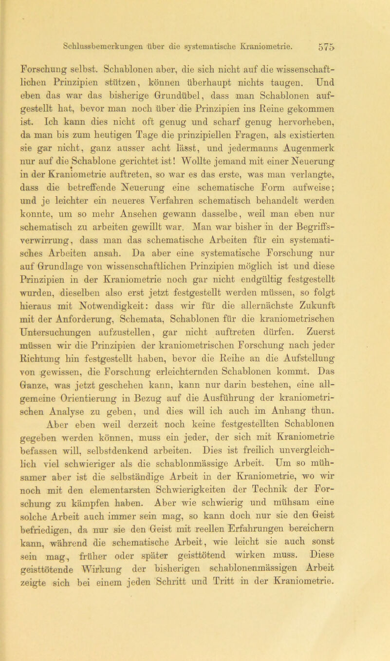 Forschung selbst. Schablonen aber, die sich nicht auf die wissenschaft- lichen Prinzipien stützen, können überhaupt nichts taugen. Und eben das war das bisherige Grundübel, dass man Schablonen auf- gesteUt hat, bevor man noch über die Prinzipien ins Reine gekommen ist. Ich kann dies nicht oft genug und scharf genug hervorheben, da man bis zum heutigen Tage die prinzipiellen Fragen, als existierten sie gar nicht, ganz ausser acht lässt, und jedermanns Augenmerk nur auf die Schablone gerichtet ist! Wollte jemand mit einer Neuerung in der Kraniometrie auftreten, so war es das erste, was man verlangte, dass die betreffende Neuerung eine schematische Form aufweise; und je leichter ein neueres Verfahren schematisch behandelt werden konnte, um so mehr Ansehen gewann dasselbe, weil man eben nur schematisch zu arbeiten gewillt war. Man war bisher in der Begriffs- verwirrung, dass man das schematische Arbeiten für ein systemati- sches Arbeiten ansah. Da aber eine systematische Forschung nur auf Grundlage von wissenschaftlichen Prinzipien möglich ist und diese Prinzipien in der Kraniometrie noch gar nicht endgültig festgestellt wurden, dieselben also erst jetzt festgestellt werden müssen, so folgt hieraus mit Notwendigkeit: dass wir für die allernächste Zukunft mit der Anforderung, Schemata, Schablonen für die kraniometrischen Untersuchungen aufzustellen, gar nicht auftreten dürfen. Zuerst müssen wir die Prinzipien der kraniometrischen Forschung nach jeder Richtung hin festgestellt haben, bevor die Reihe an die Aufstellung von gewissen, die Forschung erleichternden Schablonen kommt. Das Ganze, was jetzt geschehen kann, kann nur darin bestehen, eine all- gemeine Orientierung in Bezug auf die Ausführung der kraniometri- schen Analyse zu geben, und dies will ich auch im Anhang thun. Aber eben weil derzeit noch keine festgestellten Schablonen gegeben werden können, muss ein jeder, der sich mit Kraniometrie befassen will, selbstdenkend arbeiten. Dies ist freilich unvergleich- lich viel schwieriger als die schablonmässige Arbeit. Um so müh- samer aber ist die selbständige Arbeit in der Kraniometrie, wo wir noch mit den elementarsten Schwierigkeiten der Technik der For- schung zu kämpfen haben. Aber wie schwierig und mühsam eine solche Arbeit auch immer sein mag, so kann doch nur sie den Geist befriedigen, da nur sie den Geist mit reellen Erfahrungen bereichern kann, während die schematische Arbeit, wie leicht sie auch sonst sein mag, früher oder später geisttötend wirken muss. Diese geisttötende Wirkung der bi.sherigen schablonenmässigen Arbeit zeigte sich bei einem jeden Schritt und Tritt in der Kraniometrie.
