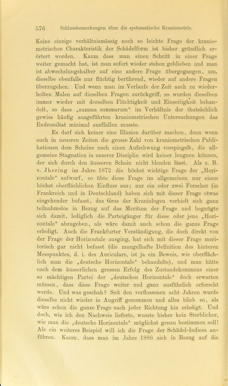 Keine einzige verhältnismässig noch so leichte Frage der kranio- inetrischen Charakteristik der Schädelform ist bisher gründlich er- örtert worden. Kaum dass man einen Schritt in einer Frage weiter gemacht hat, ist man sofort wieder stehen gebliehen und man ist abwechslungshalber auf eine andere Frage übergegangen, um, dieselbe ebenfalls nur flüchtig berührend, wieder auf andere Fragen überzugehen. Und wenn man im Verlaufe der Zeit auch zu wieder- holten Malen auf dieselben Fragen zurückgriff, so wurden dieselben immer wieder mit derselben Flüchtigkeit und Einseitigkeit behan- delt, so dass „summa summarum“ im Verhältnis der thatsächlich gewiss häuflg ausgeführten kraniometrischen Untersuchungen das Endresultat minimal ausffallen musste. Es darf sich keiner eine Illusion darüber machen, denn wenn auch in neueren Zeiten die grosse Zahl von kraniometrischen Publi- kationen dem Scheine nach einen Aufschwung vorspiegelt, die all- gemeine Stagnation in unserer Disziphn wird keiner leugnen können, der sich durch den äusseren Schein nicht blenden lässt. Als z. B. V. Jhering im Jahre 1872 die höchst wichtige Frage der „Hori- zontale“ aufwarf, so übte diese Frage im allgemeinen nur einen höchst oberflächlichen Einfluss aus; nur ein oder zwei Forscher (in Frankreich und in Deutschland) haben sich mit dieser Frage etwas eingehender befasst, das Gros der Kraniologen verhielt sich ganz teilnahmslos in Bezug auf das Meritum der Frage und begnügte sich damit, lediglich die Parteigänger für diese oder jene „Hori- zontale“ abzugeben, als wäre damit auch schon die ganze Frage erledigt. Auch die Frankfurter Verständigung, die doch direkt von der Frage der Horizontale ausging, hat sich mit dieser Frage meri- torisch gar nicht befasst (die mangelhafte Deflnition des hinteren Messpunktes, d. i. des Auriculare, ist ja ein Beweis, wie oberfläch- lich man die „deutsche Horizontale“ behandelte), und man hätte nach dem äusserlichen grossen Erfolg des Zustandekommens einer so mächtigen Partei der „deutschen Horizontale“ doch erwarten müssen, dass diese Frage weiter und ganz ausführlich erforscht werde. Und was geschah? Seit den verflossenen acht Jahren wurde dieselbe nicht wieder in Angriff genommen und alles blieb so, als wäre schon die ganze Frage nach jeder Richtung hin erledigt. Und doch, wie ich den Nachweis lieferte, wusste bisher kein Sterblicher, wie man die „deutsche Horizontale“ möglichst genau bestimmen soU! Als ein weiteres Beispiel will ich die Frage der Schädel-Indices an- führen. Kaum, dass man im Jahre 1886 sich in Bezug auf die