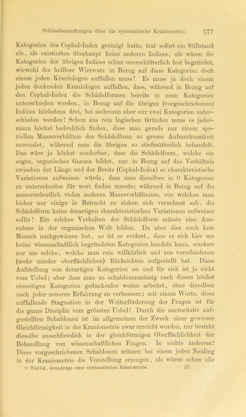 Kategorien des Cephal-Index geeinigt hatte, trat sofort ein Stillstand ein, als existierten überhaupt keine anderen Indices, als wären die Kategorien der übrigen Indices schon unerschütterlich fest begründet, wiewohl der heillose Wirnvarr in Bezug auf diese Kategorien doch einem jeden Kraniologen auffallen muss! Es muss ja doch einem jeden denkenden Kraniologen auffallen, dass, während in Bezug auf den Cephal-Index die Schädelformen bereits in neun Kategorien unterschieden werden, in Bezug auf die übrigen (vorgeschriebenen) Indices höchstens drei, hei mehreren aber nur zwei Kategorien unter- schieden werden! Schon aus rein logischen Gründen muss es jeder- mann höchst bedenklich finden, dass man gerade nur einem spe- ziellen Maassverhältnis der Schädelform so grosse Aufmerksamkeit zuwendet, während man die übrigen so stiefmütteidich behandelt. Das wäre ja höchst sonderbar, dass die Schädelform, welche ein sogen, organisches Ganzes bildet, nur in Bezug auf das Verhältnis zwischen der Länge und der Breite (Cej)hal-Index) so charakteristische Variationen aüfweisen würde, dass man dieselben in 9 Kategorien zu unterscheiden für wert finden musste; während in Bezug auf die ausserordenthch vielen anderen Maassverhältnisse, von welchen man bisher nur einige in Betracht zu ziehen sich veranlasst sah, die Schädelform keine derartigen charakteristischen Variationen aufweisen sollte! Ein solches Verhalten der Schädelform müsste eine Aus- nahme in der organischen Welt bilden. Da aber dies noch kein Mensch nachgewiesen hat, so ist es evident, dass es sich hier um keine wissenschaftlich begründeten Kategorien handeln kann, sondern nur um solche, welche man rein willkürlich und aus verschiedenen (mehr minder oberflächlichen) Rücksichten aufgestellt hat. Diese Aufstellung von derartigen Kategorien an und für sich ist ja nicht vom Uebel; aber dass man so schablonenmässig nach diesen höchst einseitigen Kategorien gedankenlos weiter arbeitet, ohne dieselben nach jeder neueren Erfahrung zu verbessern; mit einem Worte, diese auffallende Stagnation in der Weiterförderung der Fragen ist für die ganze Disziplin vom grös.sten Uebel! Durch die auctoritativ auf- gestellten Schablonen ist im allgemeinen der Zweck einer gewissen Gleichförmigkeit in der Kraniometrie zwar erreicht worden, nur besteht dieselbe ausschliesslich in der gleichförmigen 01)erflächlichkeit der Behandlung von wissenschaftlichen Fragen. In nichts anderem! Diese vorgeschriebenen Schablonen müssen l)ei einem jeden Neuling in der Kraniometi-ie die Vorstellung erzeugen, als wären schon alle V. Török, Gnmdzüge einer systematischen Kraniometrie. 37