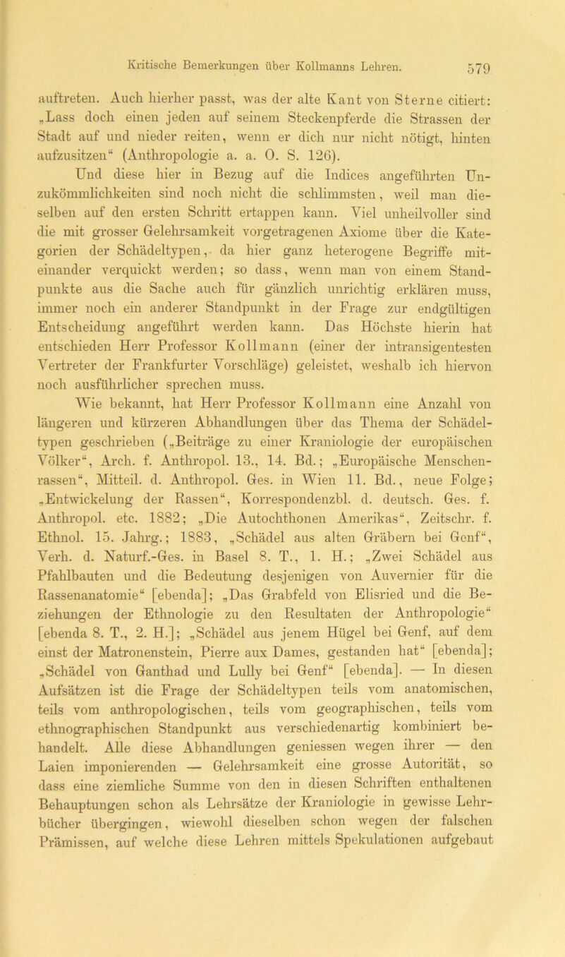 auftreten. Auch hierher passt, was der alte Kant von Sterne citiert: „Lass doch einen jeden auf seinem Steckenpferde die Strassen der Stadt auf und nieder reiten, wenn er dich nur nicht nötigt, hinten aufzusitzen“ (Anthropologie a. a. 0. S. 126). Und diese hier in Bezug auf die Indices angeführten Un- zukömmlichkeiten sind noch nicht die schlimmsten, weil man die- selben auf den ersten Schritt ertappen kann. Viel unheilvoller sind die mit grosser Grelehrsamkeit vorgetragenen Axiome über die Kate- gorien der Schädeltypen,- da hier ganz heterogene Begriffe mit- einander verquickt werden; so dass, wenn man von einem Stand- punkte aus die Sache auch für gänzlich unrichtig erklären muss, immer noch ein anderer Standpunkt in der Frage zur endgültigen Entscheidung angeführt werden kann. Das Höchste hierin hat entschieden Herr Professor K oll mann (einer der intransigentesten Vertreter der Frankfurter Vorschläge) geleistet, weshalb ich hiervon noch ausführlicher sprechen muss. Wie bekannt, hat Herr Professor Kollmann eine Anzahl von längeren und kürzeren Abhandlungen über das Thema der Schädel- typen geschrieben („Beiträge zu einer Ki'aniologie der europäischen Völker“, Arch. f. Anthropol. 13., 14. Bd.; „Europäische Menschen- rassen“, Mitteil. d. Anthropol. Ges. in Wien 11. Bd., neue Folge; „Entwickelung der Rassen“, Korrespondenzbl. d. deutsch. Ges. f. Anthropol. etc. 1882; „Die Autochthonen Amerikas“, Zeitschr. f. Ethnol. 15. .Jahrg.; 1883, „Schädel aus alten Gräbern bei Genf“, Verh. d. Naturf.-Ges. in Basel 8. T., 1. H.; „Zwei Schädel aus Pfahlbauten und die Bedeutung desjenigen von Auvernier für die Rassenanatomie“ [ebenda]; „Das Grabfeld von Elisried und die Be- ziehungen der Ethnologie zu den Resultaten der Anthropologie“ [ebenda 8. T., 2. H.]; „Schädel aus jenem Hügel bei Genf, auf dem einst der Matronenstein, Pierre aux Dames, gestanden hat“ [ebenda]; „Schädel von Ganthad und Lully bei Genf“ [ebenda]. — In diesen Aufsätzen ist die Frage der Schädeltypen teils vom anatomischen, teils vom anthropologischen, teils vom geographischen, teils vom ethnographischen Standpunkt aus verschiedenartig kombiniert be- handelt. AÜe diese Abhandlungen geniessen wegen ihrer den Laien imponierenden — Gelehi'samkeit eine grosse Autorität, so dass eine ziemliche Summe von den in diesen Schriften enthaltenen Behauptungen schon als Lehrsätze der Kraniologie in gewisse Lehr- bücher übergingen, wiewohl dieselben schon wegen der falschen Prämissen, auf welche diese Lehren mittels Spekulationen aufgebaut