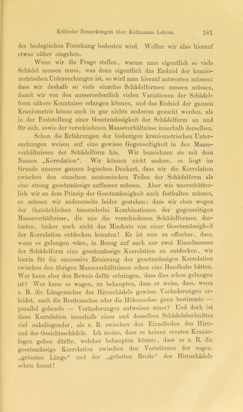 der biologischen Forschung bedeuten wird. Wollen Avir also hierauf etwas näher eingehen. Wenn wir die Frage stellen, warum man eigentlich so viele Schädel messen muss, was denn eigentlich das Endziel der kranio- metrischen Untersuchungen ist, so wird man hierauf antworten müssen: dass wir deshalb so viele einzelne Schädelformen messen müssen, damit wir von den ausserordentlich vielen Variationen der Schädel- form nähere Kenntnisse erlangen können, und das Endziel der ganzen Kraniometiie könne auch in gar nichts anderem gesucht werden, als in der Feststellung einer Gesetzmässigkeit der Schädelform an und für sich, sowie der verschiedenen Maassverhältnisse innerhalb derselben. Schon die Erfahrungen der bisherigen kraniometrischen Unter- suchungen weisen auf eine gewisse Gegenseitigkeit in den Maass- verhältnissen der Schädelform hin. Wir bezeichnen sie mit dem Xamen „Korrelation“. Wir können nicht anders, es liegt im Grunde unserer ganzen logischen Denkart, dass wir die Korrelation zwischen den einzelnen anatomischen Teilen der Schädelform als eine streng gesetzmässige auffassen müssen. Aber wie unerschütter- lich Avii’ an dem Prinzip der Gesetzmässigkeit auch festh alten müssen, so müssen wir andererseits leider gestehen: dass Avir eben wegen der thatsächlichen tausenderlei Kombinationen der gegenseitigen Maassverhältnisse, die uns die verschiedenen Schädelformen dar- bieten, bisher noch nicht das Mindeste von einer Gesetzmässigkeit der Korrelation entdecken konnten! Es ist nun zu offenbar, dass, Avenn es gelungen wäre, in Bezug auf auch nur zwei Einzelmaasse der Schädelform eine gesetzmässige Korrelation zu entdecken, Avir hierin für die successive Eruierung der gesetzmässigen Korrelation zwischen den übrigen Maassverhältnissen schon eine Handhabe hätten. Wer kann aber den BeAveis dafür erbringen, dass dies schon gelungen ist? Wer kann es Avagen, zu behaupten, dass er weiss, dass, wenn z. B. die Längenachse des Hürnschädels geAvisse Veränderungen er- leidet, auch die Breitenachse oder die Höhenachse ganz bestimmte parallel gehende — Veränderungen aufweisen muss? Und doch ist diese Korrelation innerhalb eines und desselben Schädelaljschnittes viel naheliegender, als z. B. zAvischen den Einzelteilen des Hirn- und des Gesichtsschädels. Ich meine, dass es keinen ernsten Kranio- logen geben dürfte, Avelcher behaupten könnte, dass er z. B. die gesetzmässige Korrelation zwischen den Variationen der sogen, „grössten Länge“ und der „grössten Breite“ des Hirnschädels schon kennt!