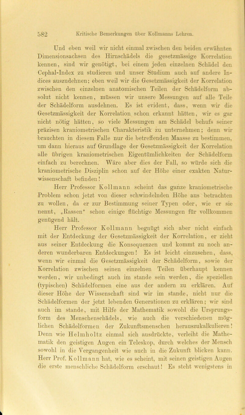 Und eben weil wir nicht einmal zwischen den beiden erwähnten Dimensionsachsen des Hiimschädels die gesetzmäs.sige Korrelation kennen, sind wir genötigt, bei einem jeden einzelnen Schädel den Cephal-Index zu studieren und unser Studium auch auf andere In- dices auszudehnen; eben weil wir die Gesetzmässigkeit der Korrelation zwischen den einzelnen anatomischen Teilen der Schädelform ab- solut nicht kennen, müssen wir unsere Messungen auf alle Teile der Schädelform ausdehnen. Es ist evident, dass, wenn wir die Gesetzmässigkeit der Korrelation schon erkannt hätten, wir es gar nicht nötig hätten, so viele Messungen am Schädel behufs seiner präzisen kraniometrischen Charakteristik zu unternehmen; denn wir brauchten in diesem Falle nur die betreffenden Maasse zu bestimmen, um dann hieraus auf Grundlage der Gesetzmässigkeit der Korrelation alle übrigen kraniometrischen Eigentümlichkeiten der Schädelform einfach zu berechnen. Wäre aber dies der FaU, so wüi'de sich die kraniometrische Disziplin schon auf der Höhe einer exakten Xatur- wissenschaft befinden! Herr Professor Ko 11 mann scheint das ganze kraniometrische Problem schon jetzt von dieser schwindelnden Höhe aus betrachten zu AvoUen, da er zur Bestimmung seiner Typen oder, wie er sie nennt, „Rassen“ schon einige flüchtige Messungen für vollkommen genügend hält. Herr Professor Kollmann begnügt sich aber nicht einfach mit der Entdeckung der Gesetzmässigkeit der Korrelation, er zieht aus seiner Entdeckung die Konsequenzen und kommt zu noch an- deren Avunderbaren Entdeckungen! Es ist leicht einzusehen, dass, Avenn wir einmal die Gesetzmässigkeit der Schädelform, soAvie der Korrelation zAvischen seinen einzelnen Teilen überhaupt kennen werden, wir unbedingt auch im stände sein werden, die speziellen (typischen) Schädelformen eine aus der andern zu erklären. Auf dieser Höhe der Wissenschaft sind aaui- im stände, nicht nur die Schädelformen der jetzt lebenden Generationen zu erklären; A\-ir sind auch im stände, mit Hilfe der Mathematik soAvohl die Ursprungs- form des Menschenschädels, Avie auch die verschiedenen mög- lichen Schädelformen der Zukunftsmenschen herauszukalkulieren! Denn AAÜe Helmholtz einmal sich ausdrückte, A'erleiht die Mathe- matik den geistigen Augen ein Teleskoji, durch welches der Mensch soAvohl in die Vergangenheit Avie auch in die Zukunft blicken kann. Herr Prof. Kollmann hat, Avie es scheint, mit seinen geistigen Augen die erste menschliche Schädelform erschaut! Es steht Avenigstens in