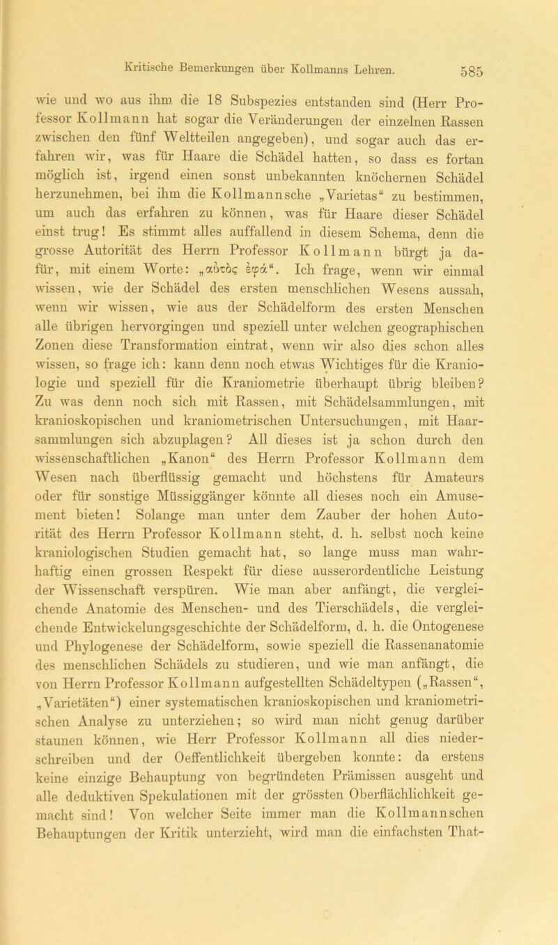 wie und wo aus ihm die 18 Subspezies entstanden sind (Herr Pro- tessor Ko 11 mann hat sogar die Veränderungen der einzelnen Rassen zwischen den fünf Weltteilen angegeben), und sogar auch das er- fahren wir, was für Haare die Schädel hatten, so dass es fortan möghch ist, irgend einen sonst unbekannten knöchernen Schädel herzunehmen, bei ihm die Kollmannsche „Varietas“ zu bestimmen, um auch das erfahren zu können, was für Haare dieser Schädel einst trug! Es stimmt alles auffallend in diesem Schema, denn die grosse Autorität des Herrn Professor Kollmann bürgt ja da- für, mit einem Worte; „autö? kfä“. Ich frage, wenn wir einmal wissen, wie der Schädel des ersten menschlichen Wesens aussah, wenn wir wissen, wie aus der Schädelform des ersten Menschen aUe übrigen hervorgingen und speziell unter welchen geographischen Zonen diese Transformation eintrat, wenn wir also dies schon alles wissen, so frage ich: kann denn noch etwas Wichtiges für die Kranio- logie und speziell für die Kraniometrie überhaupt übrig bleiben? Zu was denn noch sich mit Rassen, mit Schädelsammlungen, mit ki'anioskopischen und kranionietrischen Untersuchungen, mit Haar- sammlungen sich abzuplagen ? AU dieses ist ja schon durch den wissenschaftlichen „Kanon“ des Herrn Professor Kollmann dem Wesen nach überflüssig gemacht und höchstens für Amateurs oder für sonstige Müssiggänger könnte all dieses noch ein Amüse- ment bieten! Solange man unter dem Zauber der hohen Auto- rität des Herrn Professor Kollmann steht, d. h. selbst noch keine kraniologischen Studien gemacht hat, so lange muss man wahr- haftig einen grossen Respekt für diese ausserordentliche Leistung der Wissenschaft verspüren. Wie man aber anfängt, die verglei- chende Anatomie des Menschen- und des Tierschädels, die verglei- chende Entwickelungsgeschichte der Schädelform, d. h. die Ontogenese und Phylogenese der Schädelform, sowie speziell die Rassenanatomie des menschhchen Schädels zu studieren, und wie man anfängt, die von Herrn Professor Kollmann aufgestellten Schädel typen („Rassen“, „Varietäten“) einer systematischen kranioskopischen und kraniometri- schen Analyse zu unterziehen; so wird man nicht genug darüber staunen können, wie Herr Professor Kollmann all dies nieder- schreiben und der Oeffentlichkeit übergeben konnte: da erstens keine einzige Behauptung von begründeten Prämissen ausgeht und alle deduktiven Spekulationen mit der grössten Oberflächlichkeit ge- macht sind! Von welcher Seite immer man die Kollmannschen Behauptungen der Kritik unterzieht, wird man die einfachsten That-